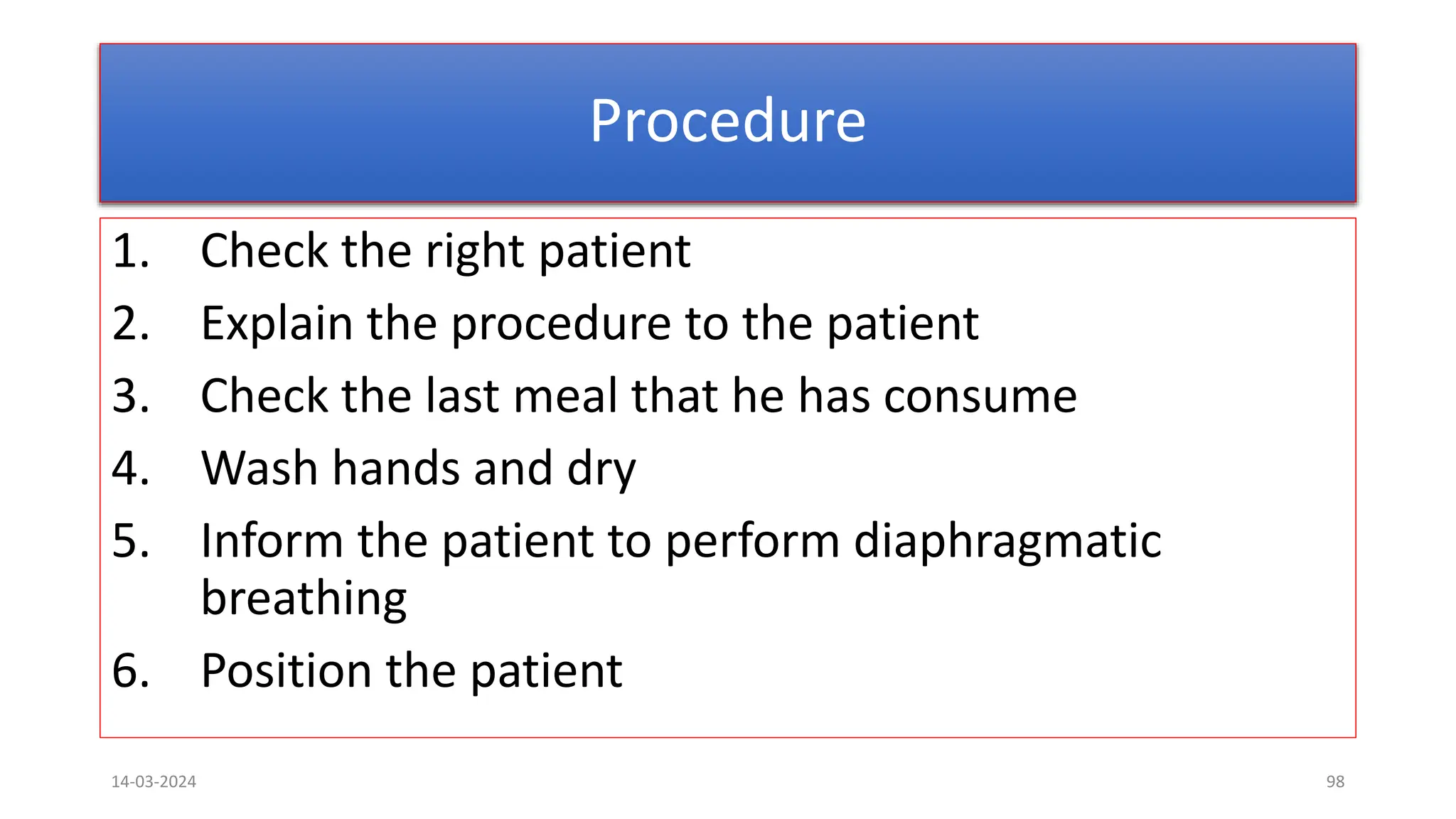 Procedure
1. Check the right patient
2. Explain the procedure to the patient
3. Check the last meal that he has consume
4. Wash hands and dry
5. Inform the patient to perform diaphragmatic
breathing
6. Position the patient
14-03-2024 98
 