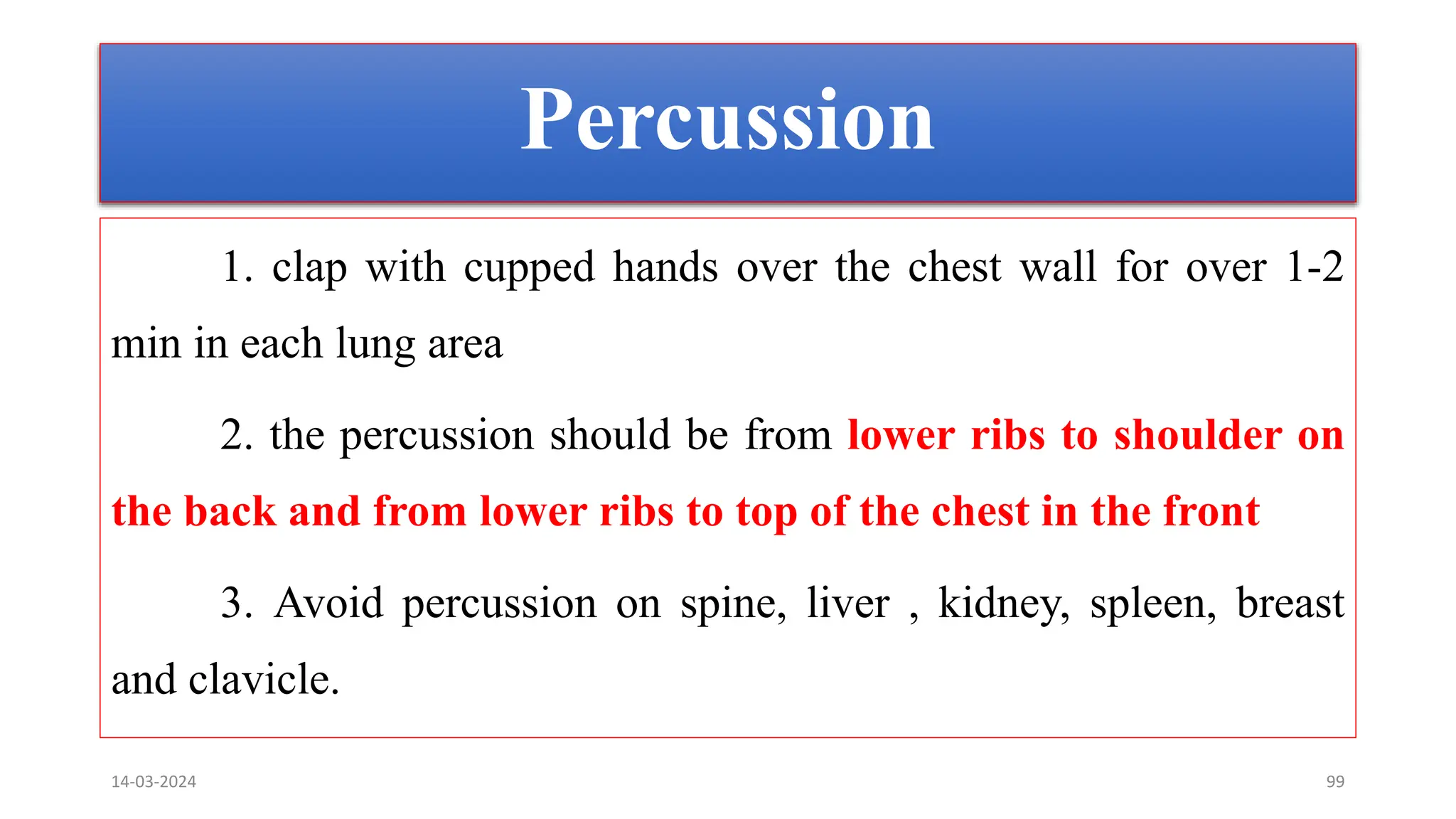 Percussion
1. clap with cupped hands over the chest wall for over 1-2
min in each lung area
2. the percussion should be from lower ribs to shoulder on
the back and from lower ribs to top of the chest in the front
3. Avoid percussion on spine, liver , kidney, spleen, breast
and clavicle.
14-03-2024 99
 