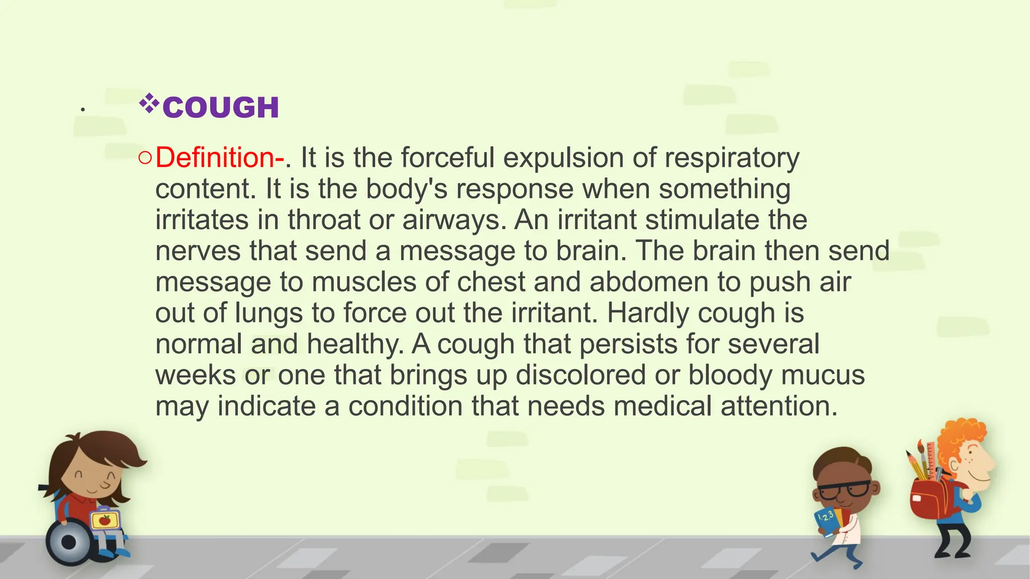 . COUGH
oDefinition-. It is the forceful expulsion of respiratory
content. It is the body's response when something
irritates in throat or airways. An irritant stimulate the
nerves that send a message to brain. The brain then send
message to muscles of chest and abdomen to push air
out of lungs to force out the irritant. Hardly cough is
normal and healthy. A cough that persists for several
weeks or one that brings up discolored or bloody mucus
may indicate a condition that needs medical attention.
 