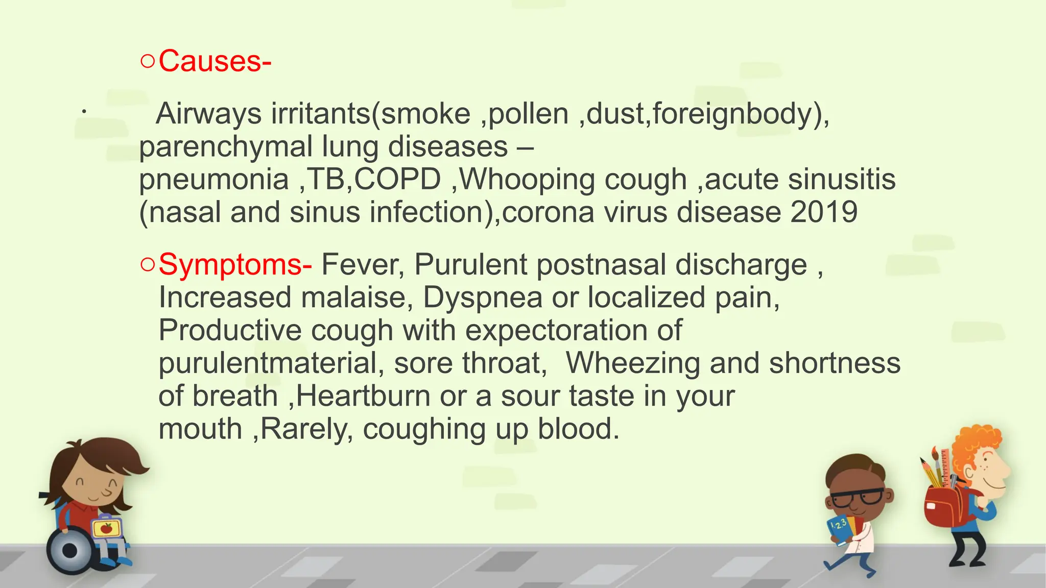 .
oCauses-
Airways irritants(smoke ,pollen ,dust,foreignbody),
parenchymal lung diseases –
pneumonia ,TB,COPD ,Whooping cough ,acute sinusitis
(nasal and sinus infection),corona virus disease 2019
oSymptoms- Fever, Purulent postnasal discharge ,
Increased malaise, Dyspnea or localized pain,
Productive cough with expectoration of
purulentmaterial, sore throat, Wheezing and shortness
of breath ,Heartburn or a sour taste in your
mouth ,Rarely, coughing up blood.
 