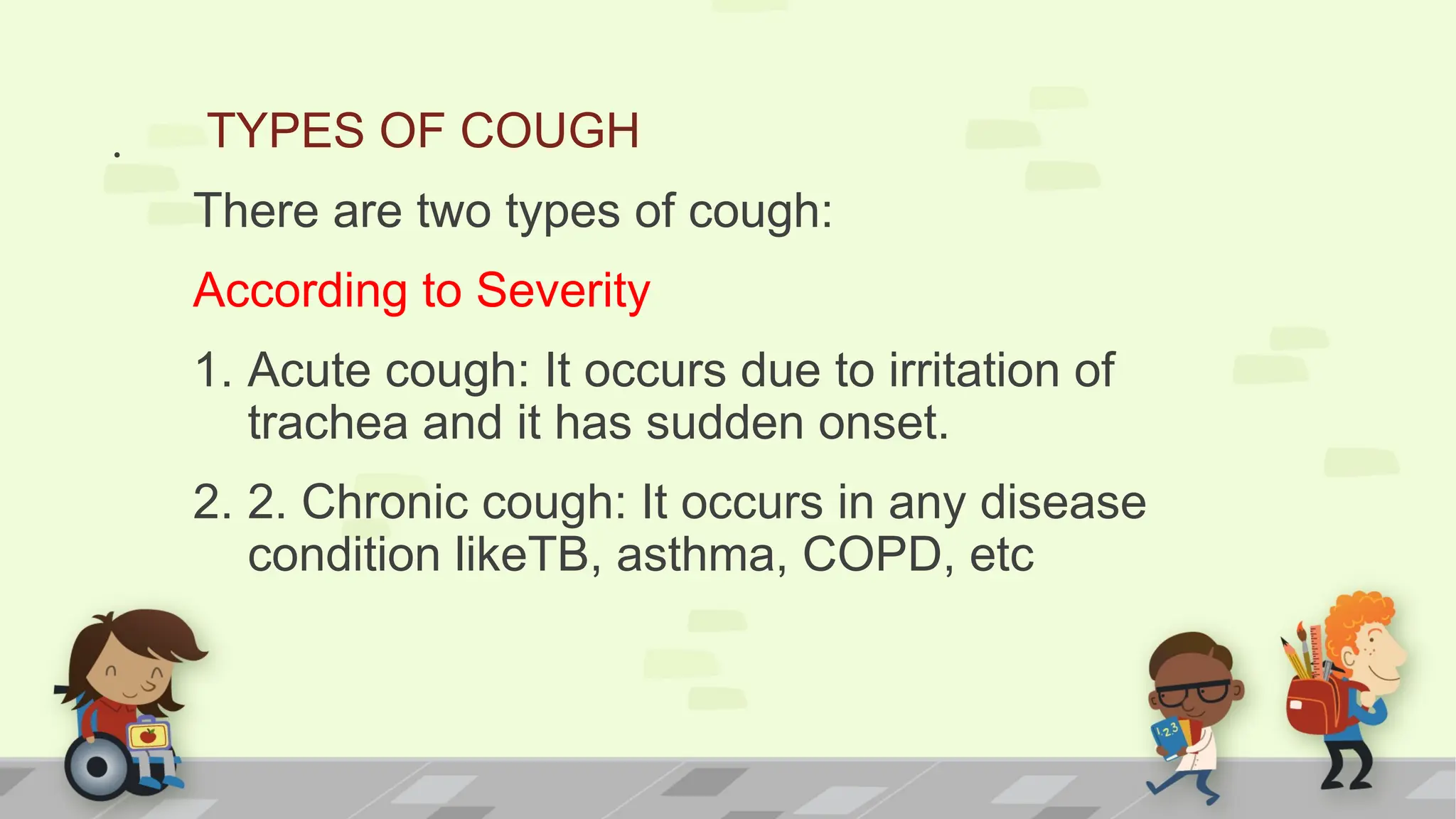 . TYPES OF COUGH
There are two types of cough:
According to Severity
1. Acute cough: It occurs due to irritation of
trachea and it has sudden onset.
2. 2. Chronic cough: It occurs in any disease
condition likeTB, asthma, COPD, etc
 