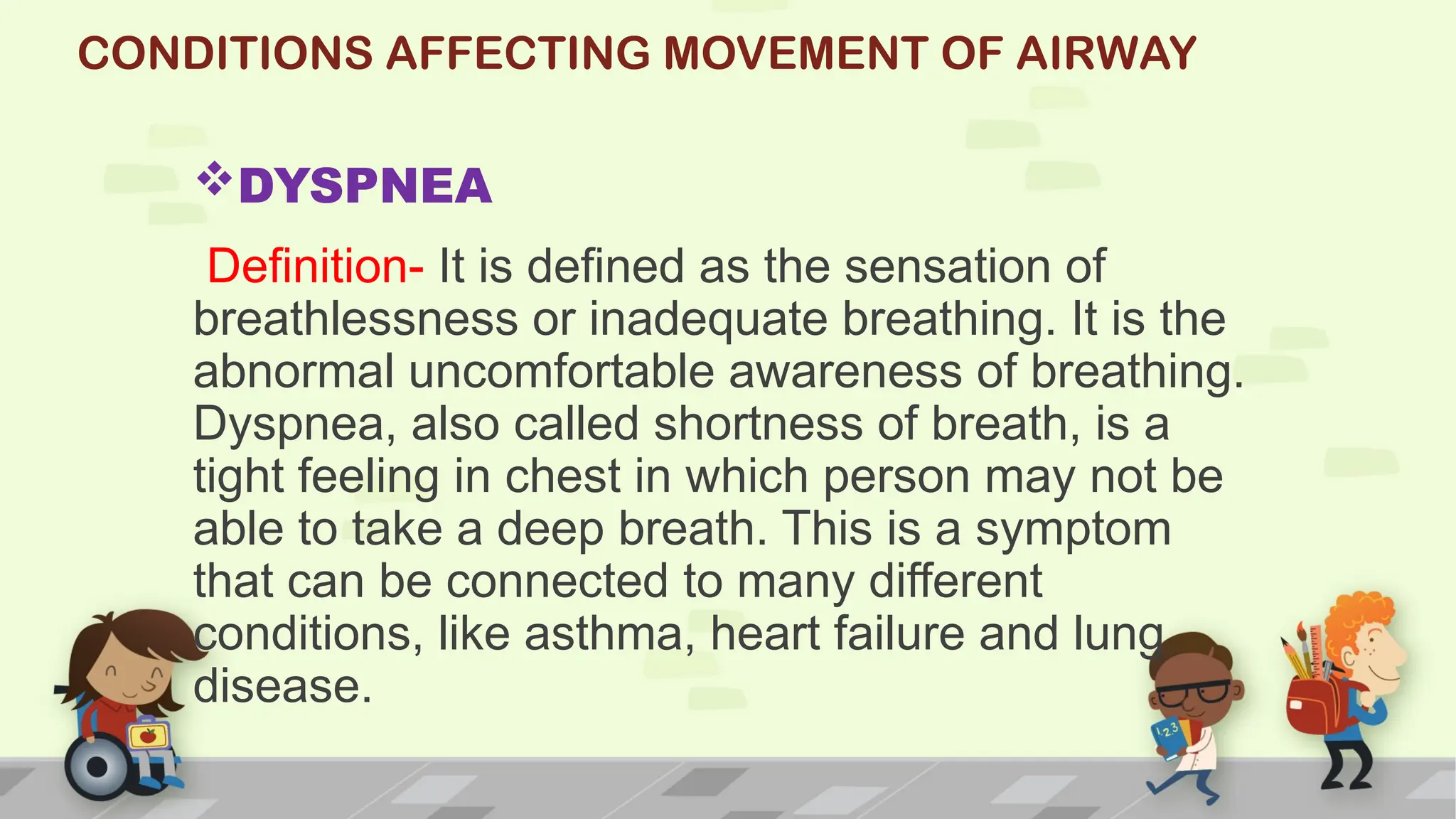 CONDITIONS AFFECTING MOVEMENT OF AIRWAY
DYSPNEA
Definition- It is defined as the sensation of
breathlessness or inadequate breathing. It is the
abnormal uncomfortable awareness of breathing.
Dyspnea, also called shortness of breath, is a
tight feeling in chest in which person may not be
able to take a deep breath. This is a symptom
that can be connected to many different
conditions, like asthma, heart failure and lung
disease.
 