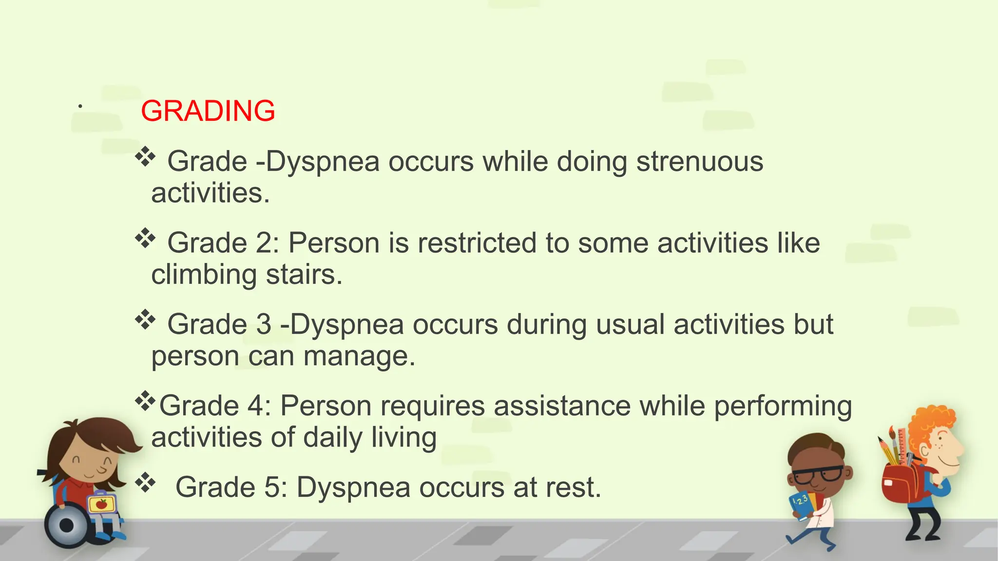 . GRADING
 Grade -Dyspnea occurs while doing strenuous
activities.
 Grade 2: Person is restricted to some activities like
climbing stairs.
 Grade 3 -Dyspnea occurs during usual activities but
person can manage.
Grade 4: Person requires assistance while performing
activities of daily living
 Grade 5: Dyspnea occurs at rest.
 