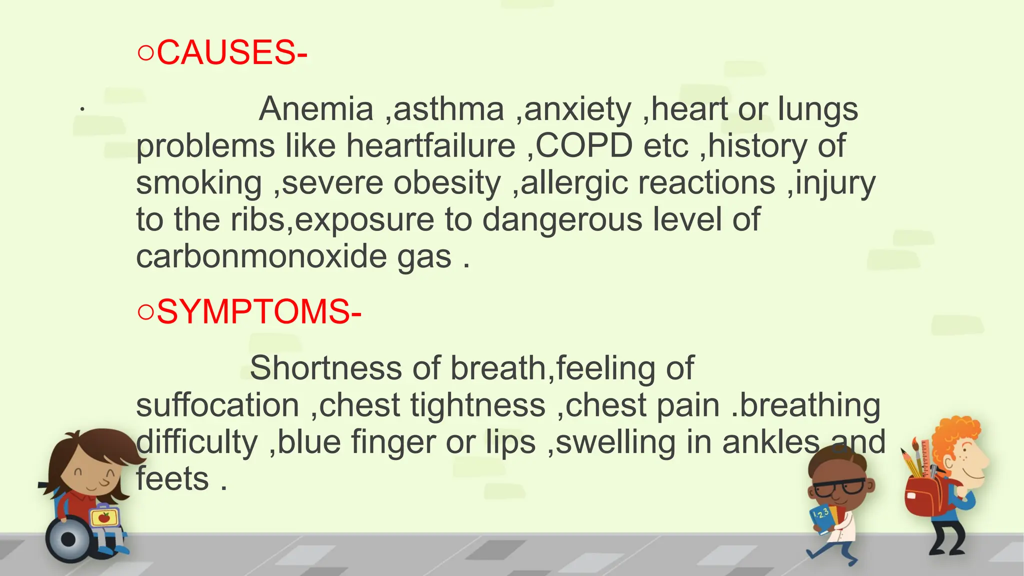 .
oCAUSES-
Anemia ,asthma ,anxiety ,heart or lungs
problems like heartfailure ,COPD etc ,history of
smoking ,severe obesity ,allergic reactions ,injury
to the ribs,exposure to dangerous level of
carbonmonoxide gas .
oSYMPTOMS-
Shortness of breath,feeling of
suffocation ,chest tightness ,chest pain .breathing
difficulty ,blue finger or lips ,swelling in ankles and
feets .
 