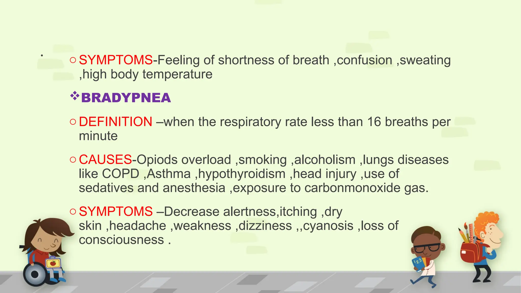 . oSYMPTOMS-Feeling of shortness of breath ,confusion ,sweating
,high body temperature
BRADYPNEA
oDEFINITION –when the respiratory rate less than 16 breaths per
minute
oCAUSES-Opiods overload ,smoking ,alcoholism ,lungs diseases
like COPD ,Asthma ,hypothyroidism ,head injury ,use of
sedatives and anesthesia ,exposure to carbonmonoxide gas.
oSYMPTOMS –Decrease alertness,itching ,dry
skin ,headache ,weakness ,dizziness ,,cyanosis ,loss of
consciousness .
 