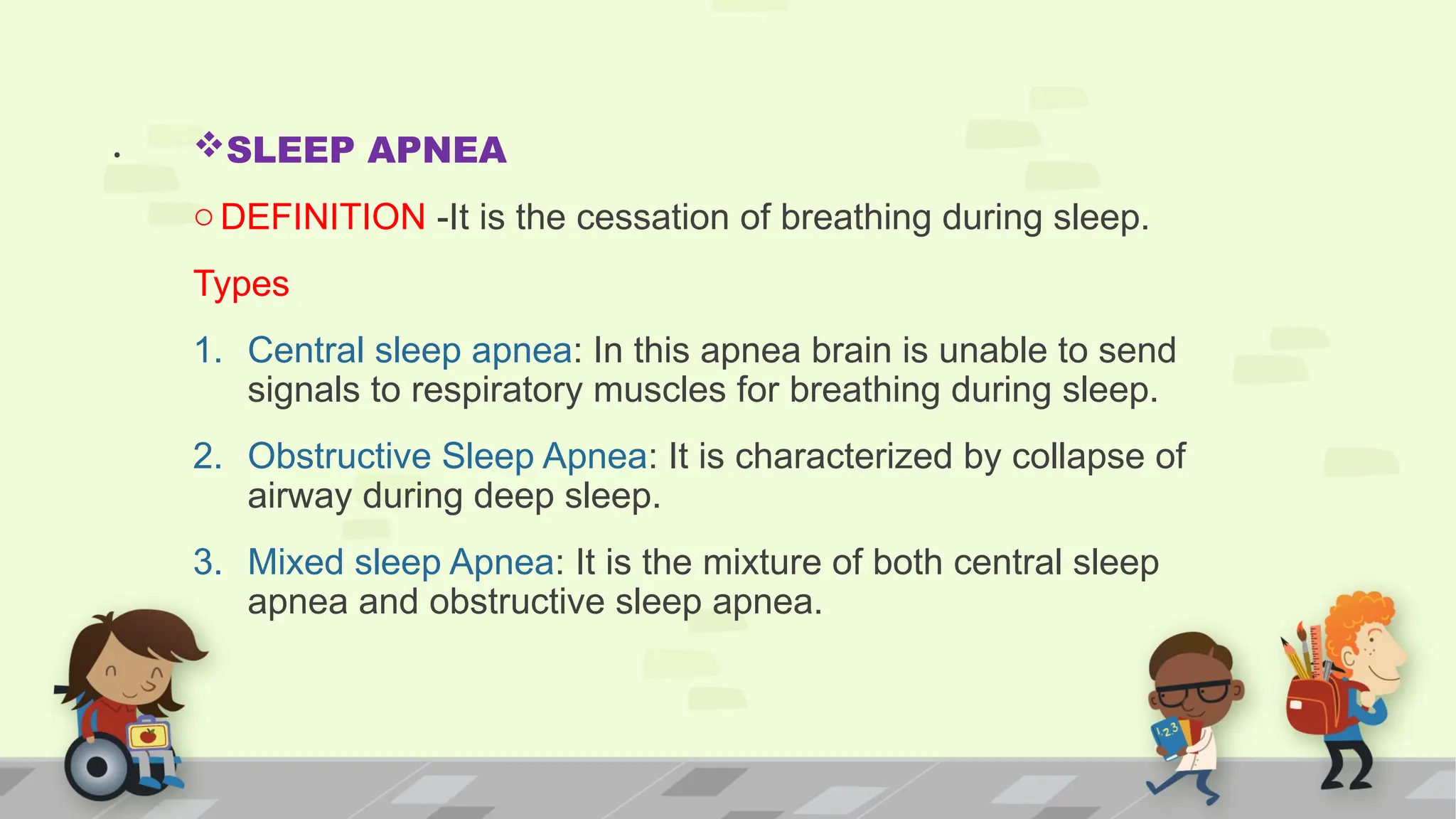 . SLEEP APNEA
oDEFINITION -It is the cessation of breathing during sleep.
Types
1. Central sleep apnea: In this apnea brain is unable to send
signals to respiratory muscles for breathing during sleep.
2. Obstructive Sleep Apnea: It is characterized by collapse of
airway during deep sleep.
3. Mixed sleep Apnea: It is the mixture of both central sleep
apnea and obstructive sleep apnea.
 