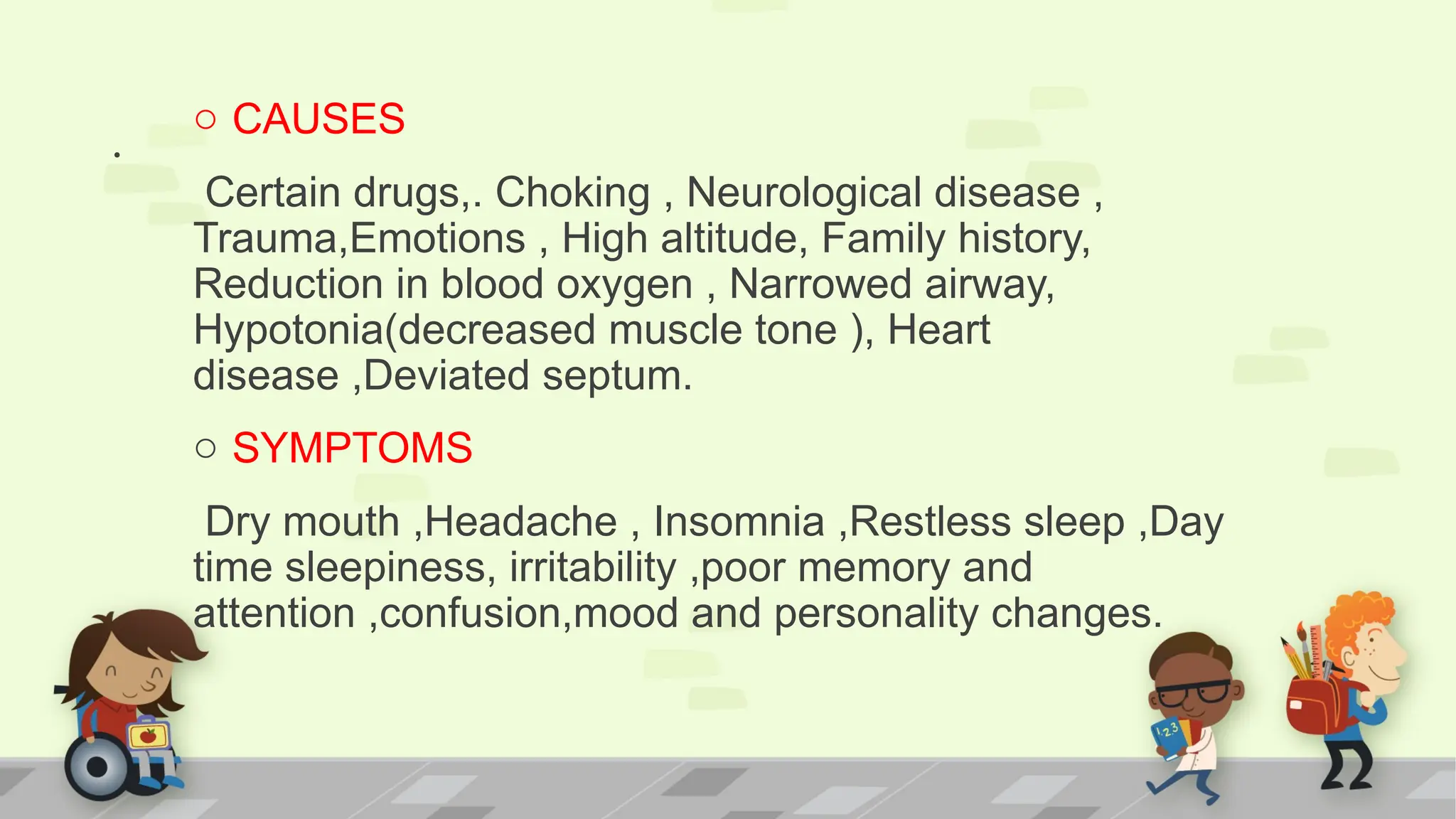 .
o CAUSES
Certain drugs,. Choking , Neurological disease ,
Trauma,Emotions , High altitude, Family history,
Reduction in blood oxygen , Narrowed airway,
Hypotonia(decreased muscle tone ), Heart
disease ,Deviated septum.
o SYMPTOMS
Dry mouth ,Headache , Insomnia ,Restless sleep ,Day
time sleepiness, irritability ,poor memory and
attention ,confusion,mood and personality changes.
 