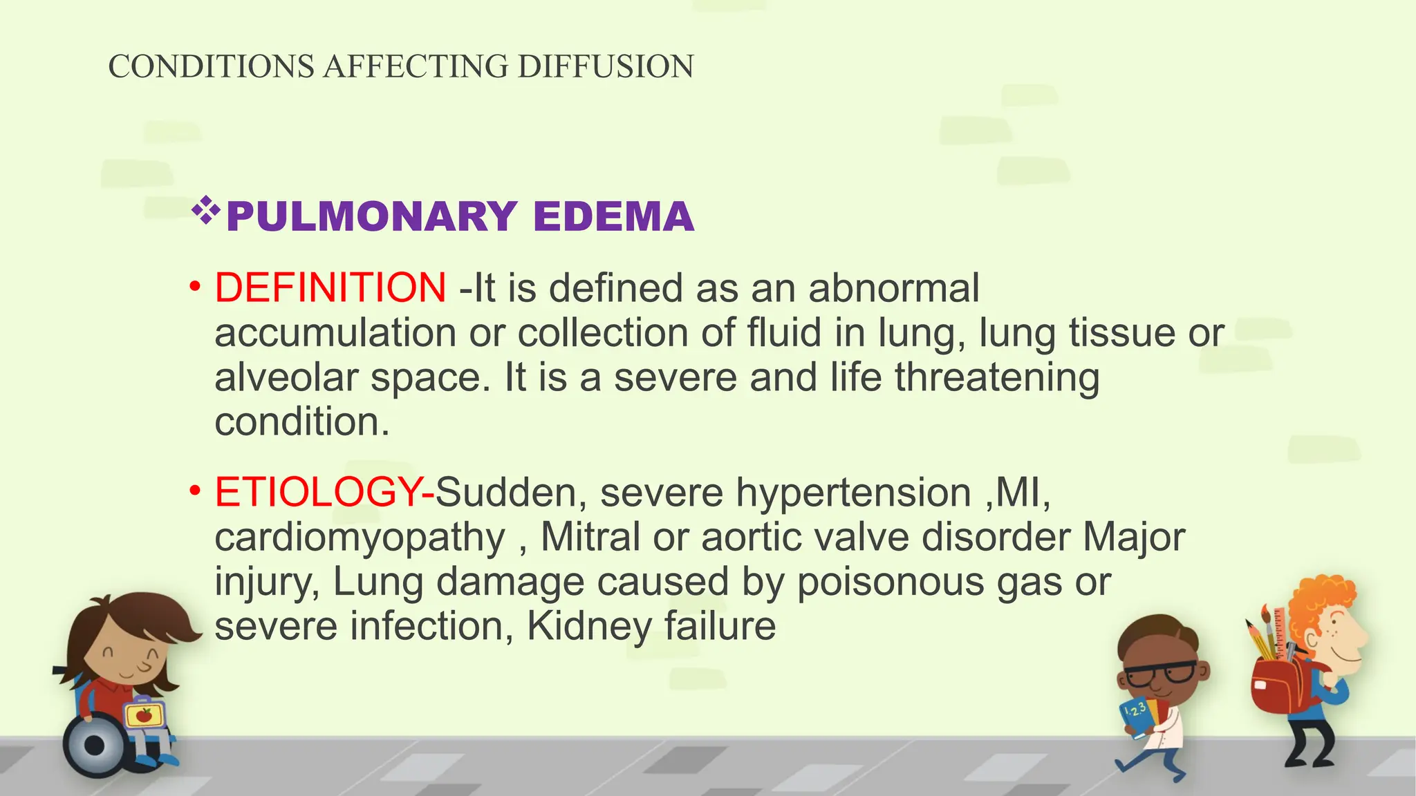 CONDITIONS AFFECTING DIFFUSION
PULMONARY EDEMA
• DEFINITION -It is defined as an abnormal
accumulation or collection of fluid in lung, lung tissue or
alveolar space. It is a severe and life threatening
condition.
• ETIOLOGY-Sudden, severe hypertension ,MI,
cardiomyopathy , Mitral or aortic valve disorder Major
injury, Lung damage caused by poisonous gas or
severe infection, Kidney failure
 