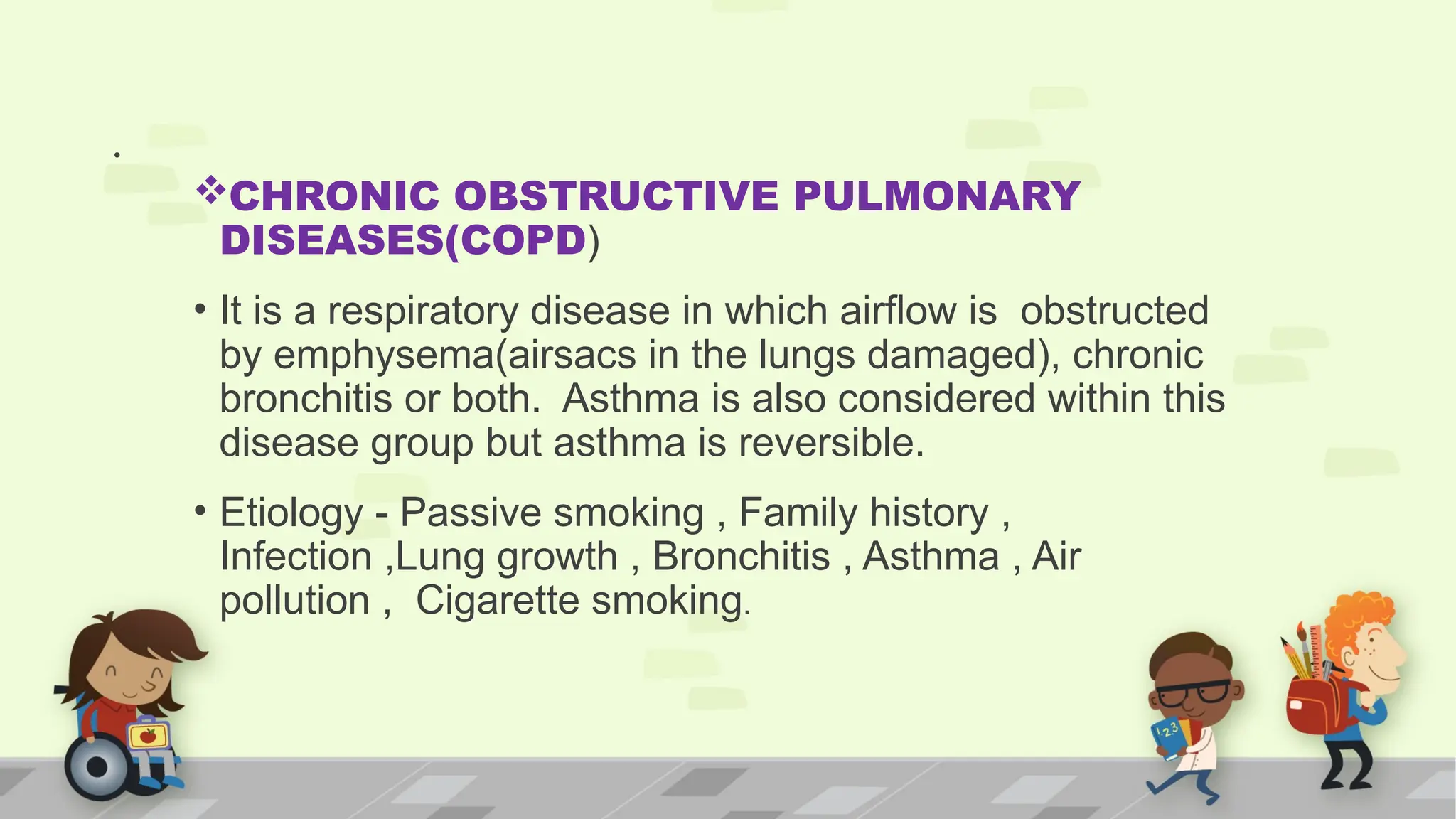 .
CHRONIC OBSTRUCTIVE PULMONARY
DISEASES(COPD)
• It is a respiratory disease in which airflow is obstructed
by emphysema(airsacs in the lungs damaged), chronic
bronchitis or both. Asthma is also considered within this
disease group but asthma is reversible.
• Etiology - Passive smoking , Family history ,
Infection ,Lung growth , Bronchitis , Asthma , Air
pollution , Cigarette smoking.
 