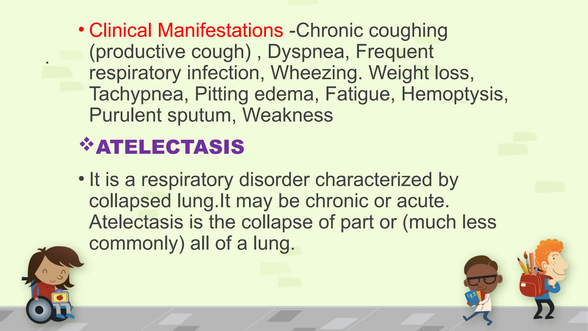 .
• Clinical Manifestations -Chronic coughing
(productive cough) , Dyspnea, Frequent
respiratory infection, Wheezing. Weight loss,
Tachypnea, Pitting edema, Fatigue, Hemoptysis,
Purulent sputum, Weakness
ATELECTASIS
• It is a respiratory disorder characterized by
collapsed lung.It may be chronic or acute.
Atelectasis is the collapse of part or (much less
commonly) all of a lung.
 