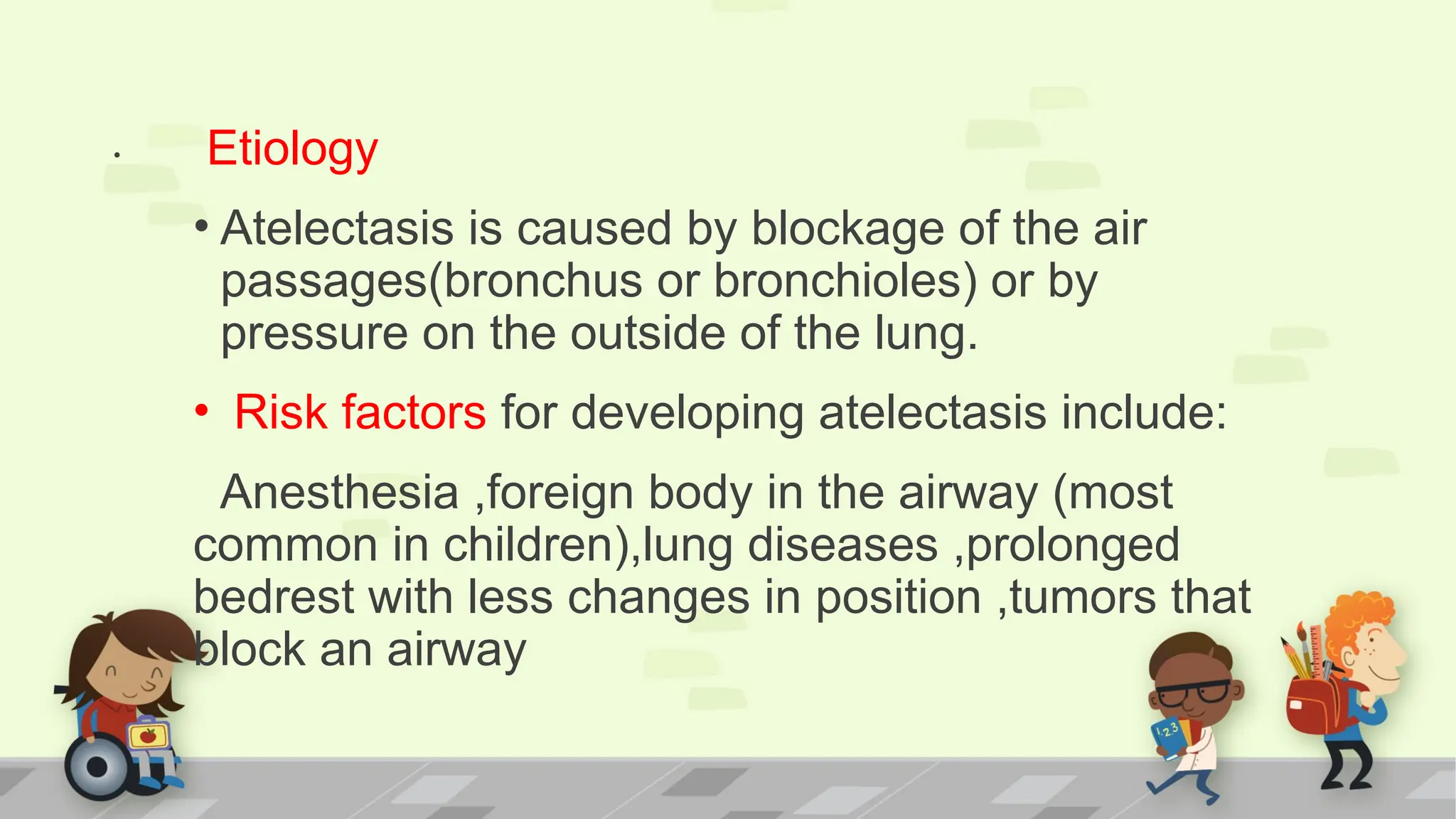 . Etiology
• Atelectasis is caused by blockage of the air
passages(bronchus or bronchioles) or by
pressure on the outside of the lung.
• Risk factors for developing atelectasis include:
Anesthesia ,foreign body in the airway (most
common in children),lung diseases ,prolonged
bedrest with less changes in position ,tumors that
block an airway
 
