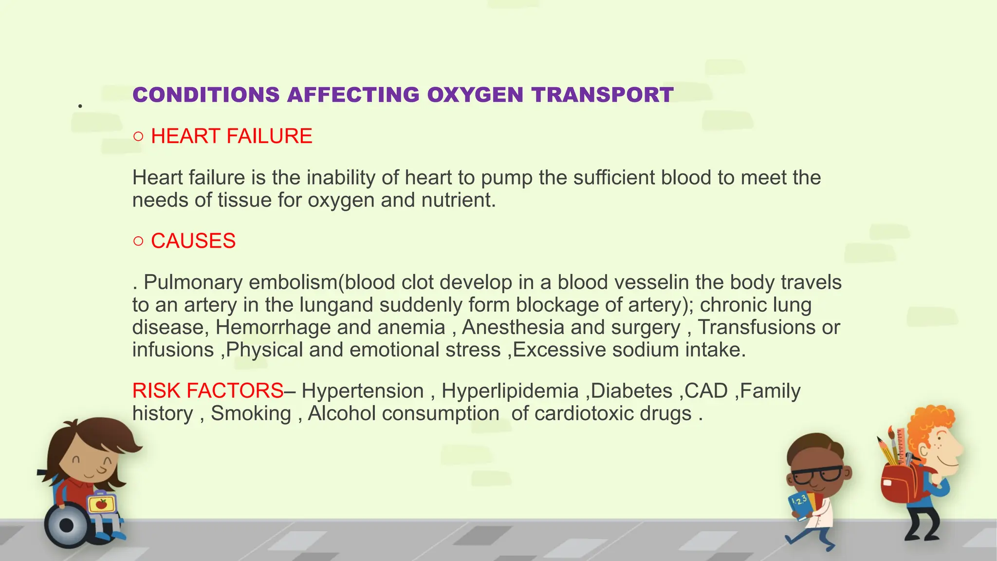. CONDITIONS AFFECTING OXYGEN TRANSPORT
o HEART FAILURE
Heart failure is the inability of heart to pump the sufficient blood to meet the
needs of tissue for oxygen and nutrient.
o CAUSES
. Pulmonary embolism(blood clot develop in a blood vesselin the body travels
to an artery in the lungand suddenly form blockage of artery); chronic lung
disease, Hemorrhage and anemia , Anesthesia and surgery , Transfusions or
infusions ,Physical and emotional stress ,Excessive sodium intake.
RISK FACTORS– Hypertension , Hyperlipidemia ,Diabetes ,CAD ,Family
history , Smoking , Alcohol consumption of cardiotoxic drugs .
 