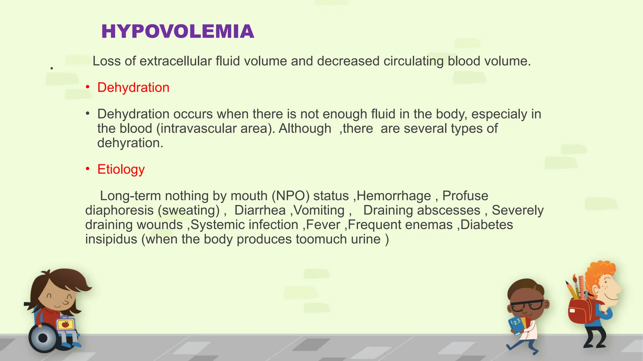 .
HYPOVOLEMIA
Loss of extracellular fluid volume and decreased circulating blood volume.
• Dehydration
• Dehydration occurs when there is not enough fluid in the body, especialy in
the blood (intravascular area). Although ,there are several types of
dehyration.
• Etiology
Long-term nothing by mouth (NPO) status ,Hemorrhage , Profuse
diaphoresis (sweating) , Diarrhea ,Vomiting , Draining abscesses , Severely
draining wounds ,Systemic infection ,Fever ,Frequent enemas ,Diabetes
insipidus (when the body produces toomuch urine )
 