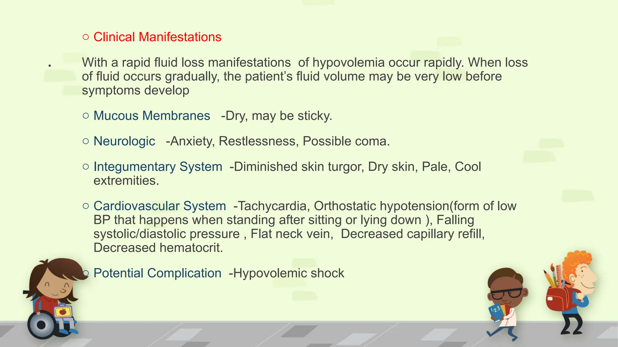 .
o Clinical Manifestations
With a rapid fluid loss manifestations of hypovolemia occur rapidly. When loss
of fluid occurs gradually, the patient’s fluid volume may be very low before
symptoms develop
o Mucous Membranes -Dry, may be sticky.
o Neurologic -Anxiety, Restlessness, Possible coma.
o Integumentary System -Diminished skin turgor, Dry skin, Pale, Cool
extremities.
o Cardiovascular System -Tachycardia, Orthostatic hypotension(form of low
BP that happens when standing after sitting or lying down ), Falling
systolic/diastolic pressure , Flat neck vein, Decreased capillary refill,
Decreased hematocrit.
o Potential Complication -Hypovolemic shock
 