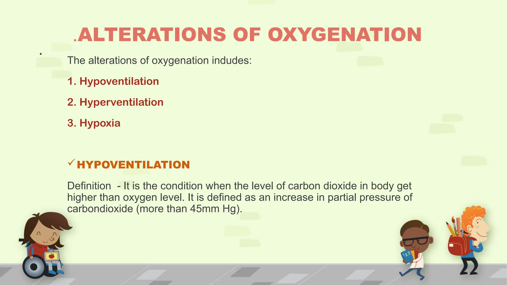 .
.ALTERATIONS OF OXYGENATION
The alterations of oxygenation indudes:
1. Hypoventilation
2. Hyperventilation
3. Hypoxia
HYPOVENTILATION
Definition - It is the condition when the level of carbon dioxide in body get
higher than oxygen level. It is defined as an increase in partial pressure of
carbondioxide (more than 45mm Hg).
 