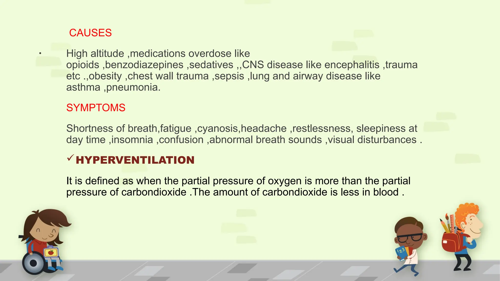 .
CAUSES
High altitude ,medications overdose like
opioids ,benzodiazepines ,sedatives ,,CNS disease like encephalitis ,trauma
etc .,obesity ,chest wall trauma ,sepsis ,lung and airway disease like
asthma ,pneumonia.
SYMPTOMS
Shortness of breath,fatigue ,cyanosis,headache ,restlessness, sleepiness at
day time ,insomnia ,confusion ,abnormal breath sounds ,visual disturbances .
HYPERVENTILATION
It is defined as when the partial pressure of oxygen is more than the partial
pressure of carbondioxide .The amount of carbondioxide is less in blood .
 