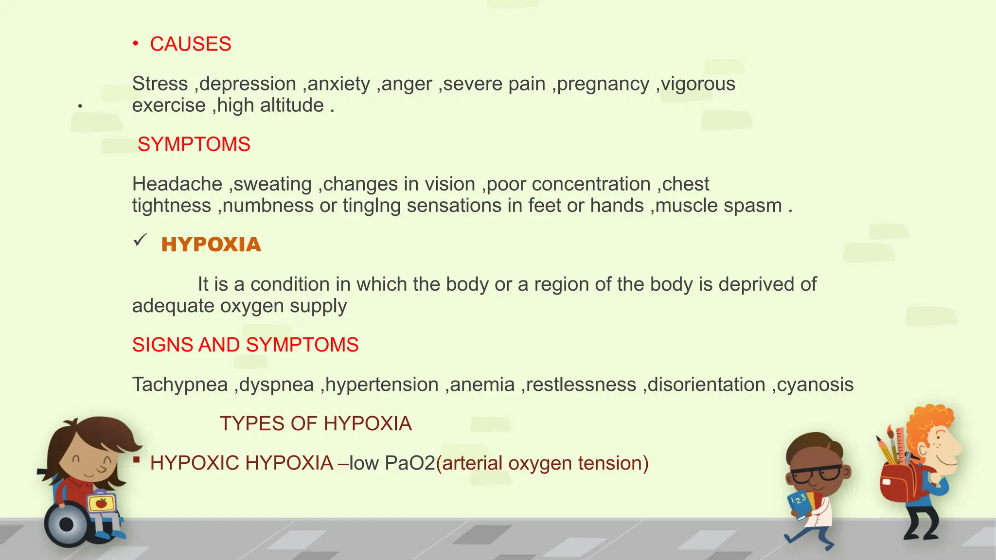 .
• CAUSES
Stress ,depression ,anxiety ,anger ,severe pain ,pregnancy ,vigorous
exercise ,high altitude .
SYMPTOMS
Headache ,sweating ,changes in vision ,poor concentration ,chest
tightness ,numbness or tinglng sensations in feet or hands ,muscle spasm .
 HYPOXIA
It is a condition in which the body or a region of the body is deprived of
adequate oxygen supply
SIGNS AND SYMPTOMS
Tachypnea ,dyspnea ,hypertension ,anemia ,restlessness ,disorientation ,cyanosis
TYPES OF HYPOXIA
 HYPOXIC HYPOXIA –low PaO2(arterial oxygen tension)
 