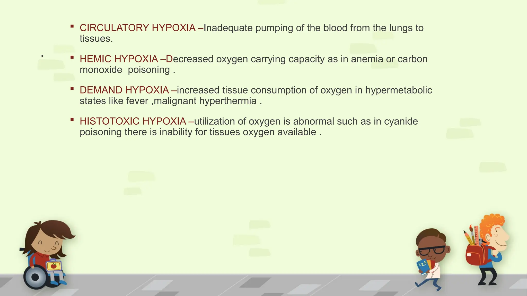 .
 CIRCULATORY HYPOXIA –Inadequate pumping of the blood from the lungs to
tissues.
 HEMIC HYPOXIA –Decreased oxygen carrying capacity as in anemia or carbon
monoxide poisoning .
 DEMAND HYPOXIA –increased tissue consumption of oxygen in hypermetabolic
states like fever ,malignant hyperthermia .
 HISTOTOXIC HYPOXIA –utilization of oxygen is abnormal such as in cyanide
poisoning there is inability for tissues oxygen available .
 