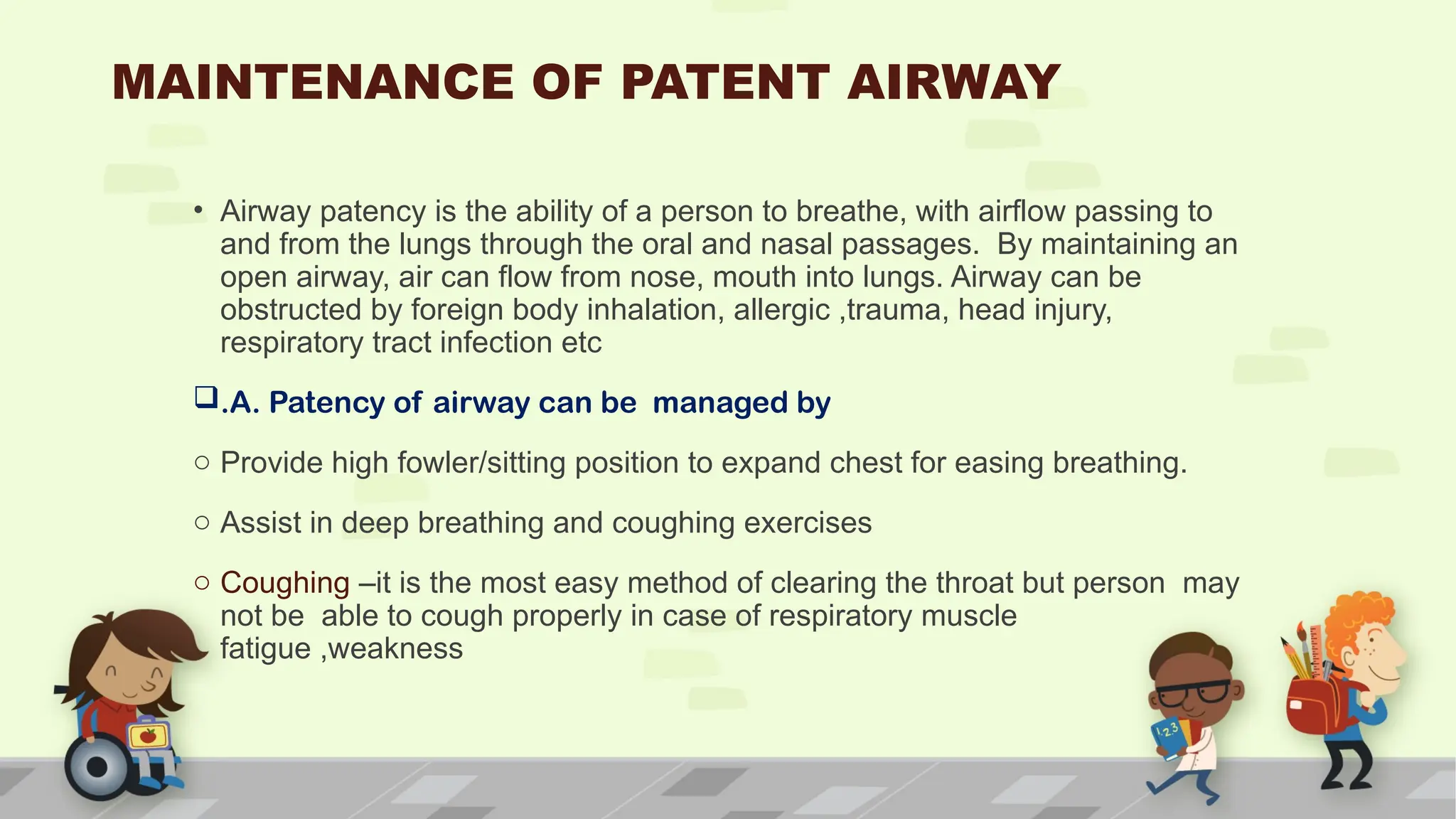 MAINTENANCE OF PATENT AIRWAY
• Airway patency is the ability of a person to breathe, with airflow passing to
and from the lungs through the oral and nasal passages. By maintaining an
open airway, air can flow from nose, mouth into lungs. Airway can be
obstructed by foreign body inhalation, allergic ,trauma, head injury,
respiratory tract infection etc
.A. Patency of airway can be managed by
o Provide high fowler/sitting position to expand chest for easing breathing.
o Assist in deep breathing and coughing exercises
o Coughing –it is the most easy method of clearing the throat but person may
not be able to cough properly in case of respiratory muscle
fatigue ,weakness
 