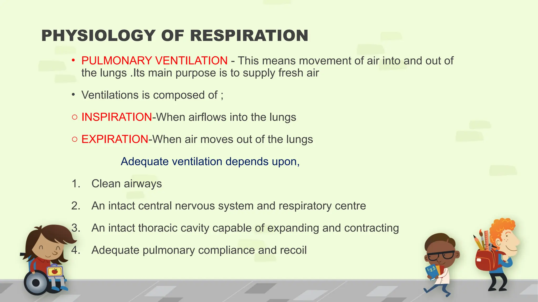 PHYSIOLOGY OF RESPIRATION
• PULMONARY VENTILATION - This means movement of air into and out of
the lungs .Its main purpose is to supply fresh air
• Ventilations is composed of ;
o INSPIRATION-When airflows into the lungs
o EXPIRATION-When air moves out of the lungs
Adequate ventilation depends upon,
1. Clean airways
2. An intact central nervous system and respiratory centre
3. An intact thoracic cavity capable of expanding and contracting
4. Adequate pulmonary compliance and recoil
 