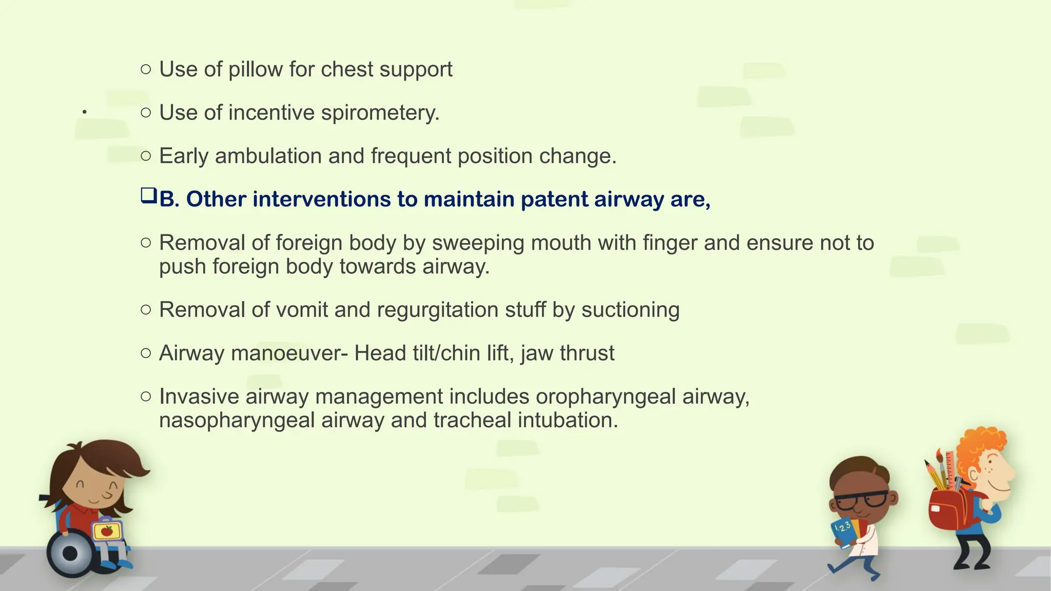 .
o Use of pillow for chest support
o Use of incentive spirometery.
o Early ambulation and frequent position change.
B. Other interventions to maintain patent airway are,
o Removal of foreign body by sweeping mouth with finger and ensure not to
push foreign body towards airway.
o Removal of vomit and regurgitation stuff by suctioning
o Airway manoeuver- Head tilt/chin lift, jaw thrust
o Invasive airway management includes oropharyngeal airway,
nasopharyngeal airway and tracheal intubation.
 