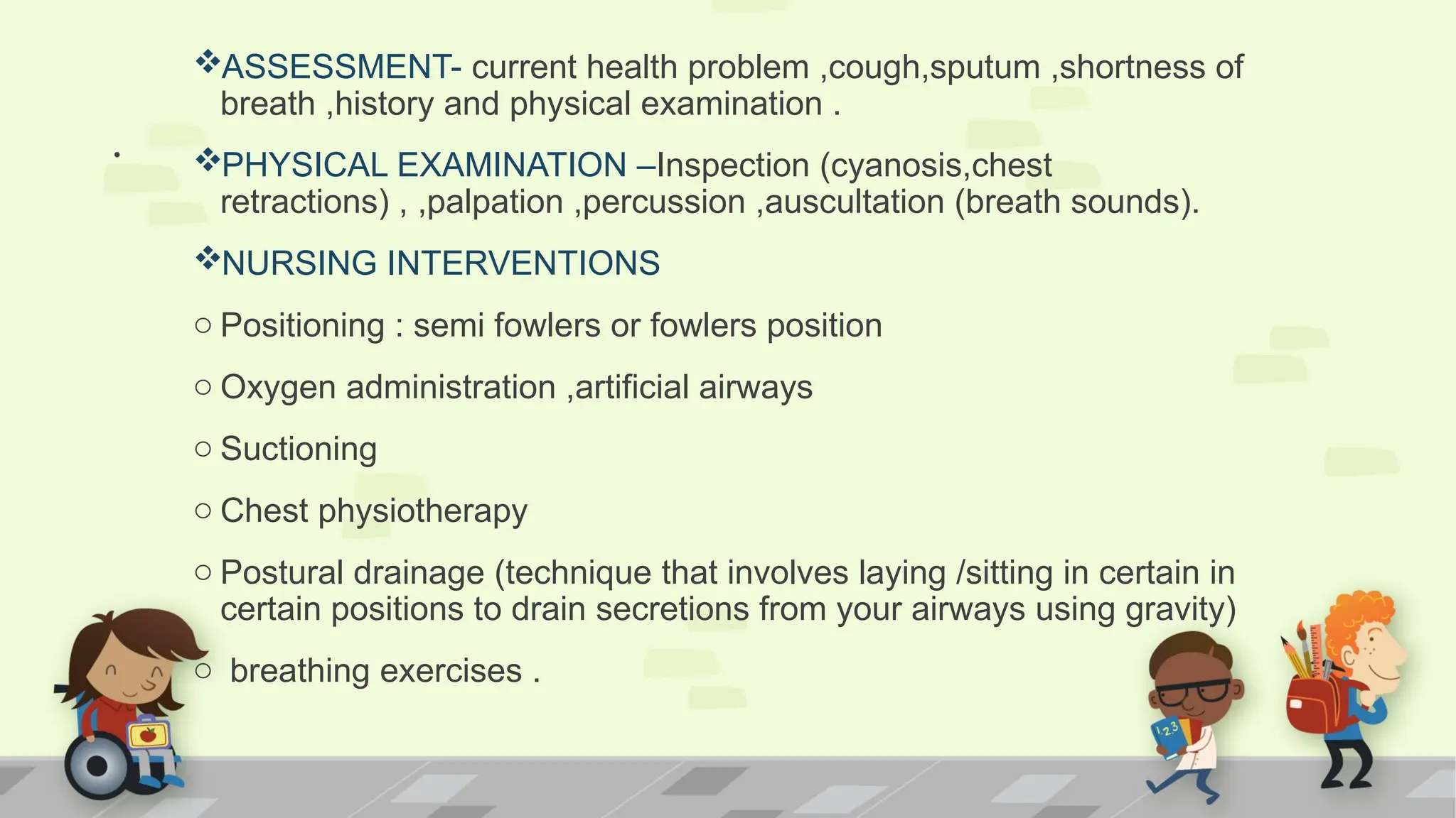 .
ASSESSMENT- current health problem ,cough,sputum ,shortness of
breath ,history and physical examination .
PHYSICAL EXAMINATION –Inspection (cyanosis,chest
retractions) , ,palpation ,percussion ,auscultation (breath sounds).
NURSING INTERVENTIONS
o Positioning : semi fowlers or fowlers position
o Oxygen administration ,artificial airways
o Suctioning
o Chest physiotherapy
o Postural drainage (technique that involves laying /sitting in certain in
certain positions to drain secretions from your airways using gravity)
o breathing exercises .
 