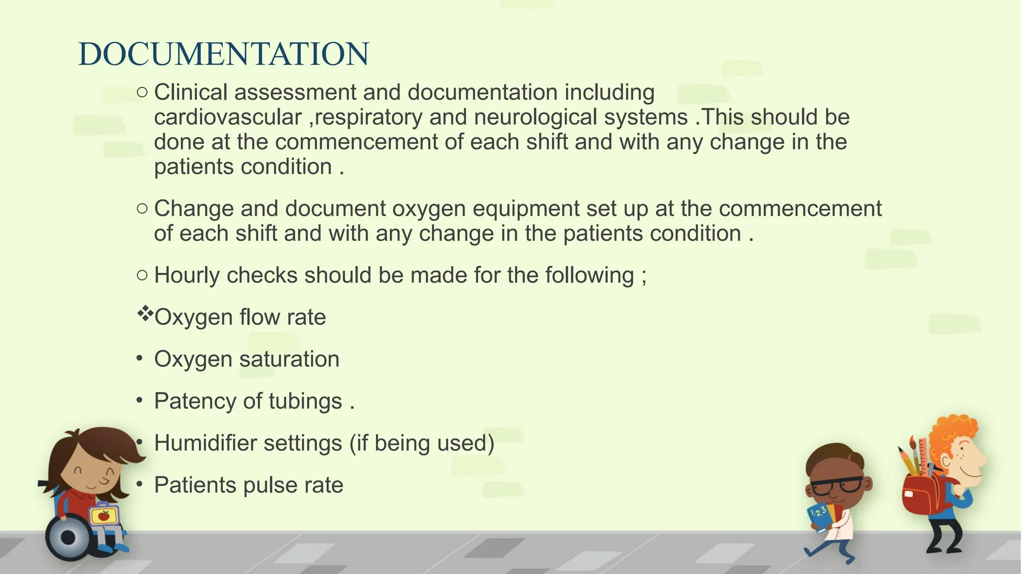 DOCUMENTATION
o Clinical assessment and documentation including
cardiovascular ,respiratory and neurological systems .This should be
done at the commencement of each shift and with any change in the
patients condition .
o Change and document oxygen equipment set up at the commencement
of each shift and with any change in the patients condition .
o Hourly checks should be made for the following ;
Oxygen flow rate
• Oxygen saturation
• Patency of tubings .
• Humidifier settings (if being used)
• Patients pulse rate
 