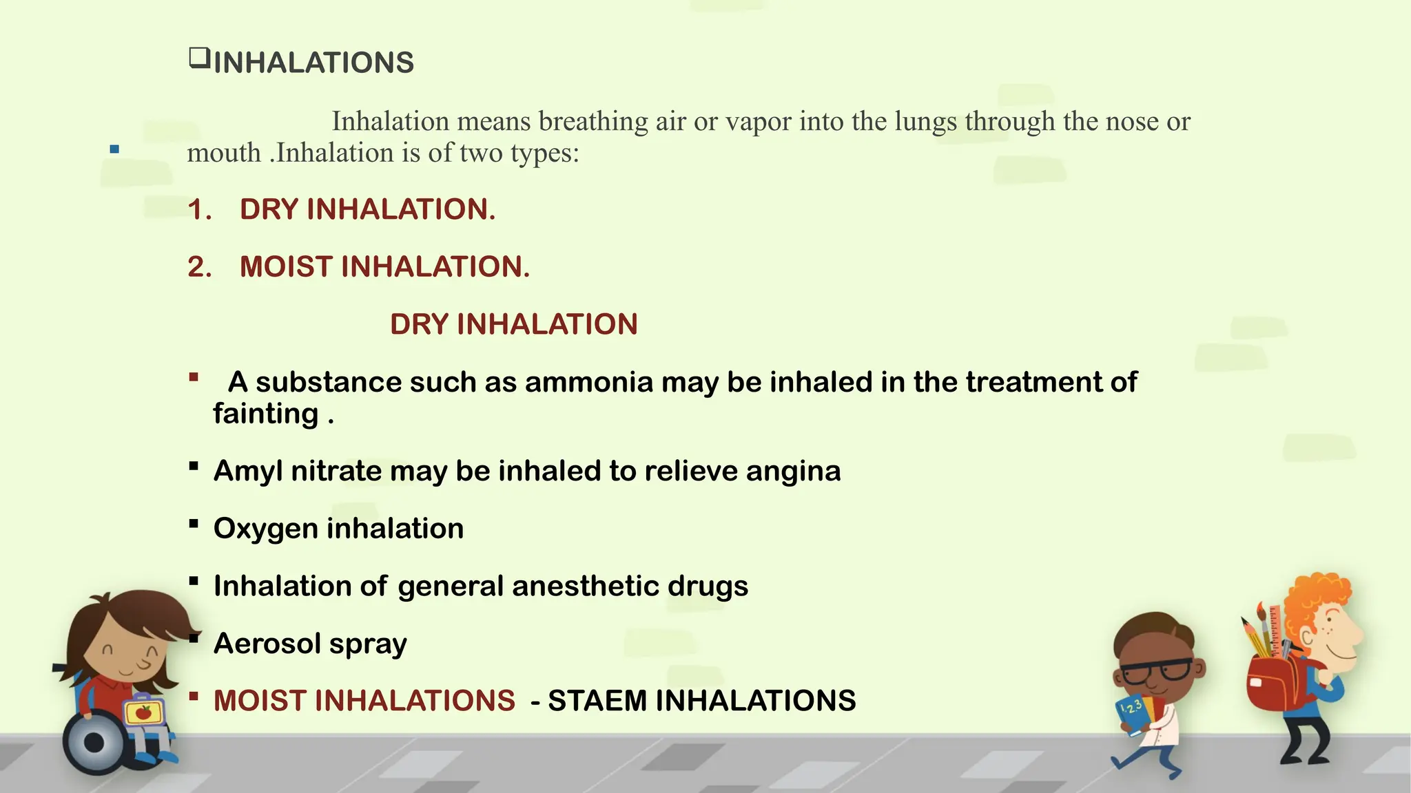 .
INHALATIONS
Inhalation means breathing air or vapor into the lungs through the nose or
mouth .Inhalation is of two types:
1. DRY INHALATION.
2. MOIST INHALATION.
DRY INHALATION
 A substance such as ammonia may be inhaled in the treatment of
fainting .
 Amyl nitrate may be inhaled to relieve angina
 Oxygen inhalation
 Inhalation of general anesthetic drugs
 Aerosol spray
 MOIST INHALATIONS - STAEM INHALATIONS
 