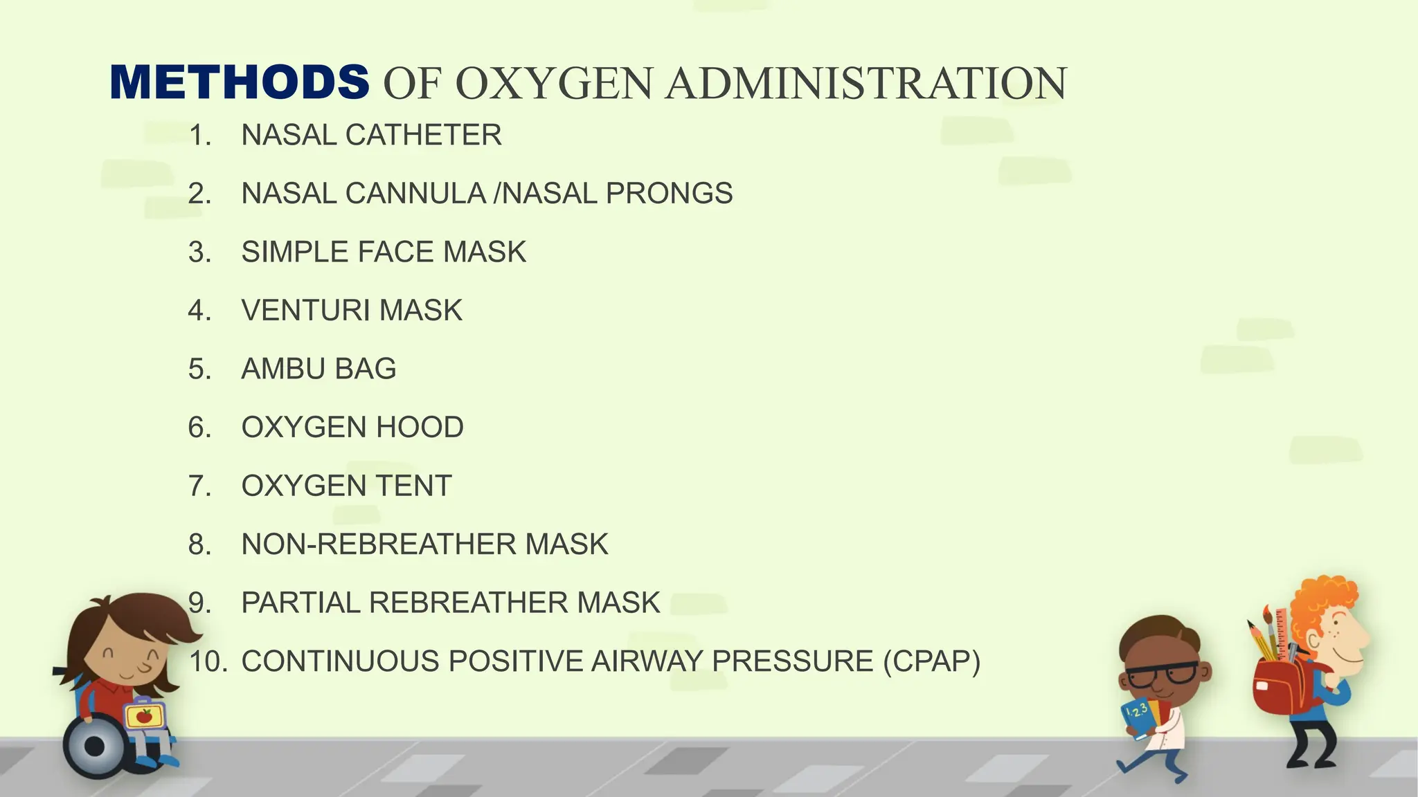 METHODS OF OXYGEN ADMINISTRATION
1. NASAL CATHETER
2. NASAL CANNULA /NASAL PRONGS
3. SIMPLE FACE MASK
4. VENTURI MASK
5. AMBU BAG
6. OXYGEN HOOD
7. OXYGEN TENT
8. NON-REBREATHER MASK
9. PARTIAL REBREATHER MASK
10. CONTINUOUS POSITIVE AIRWAY PRESSURE (CPAP)
 