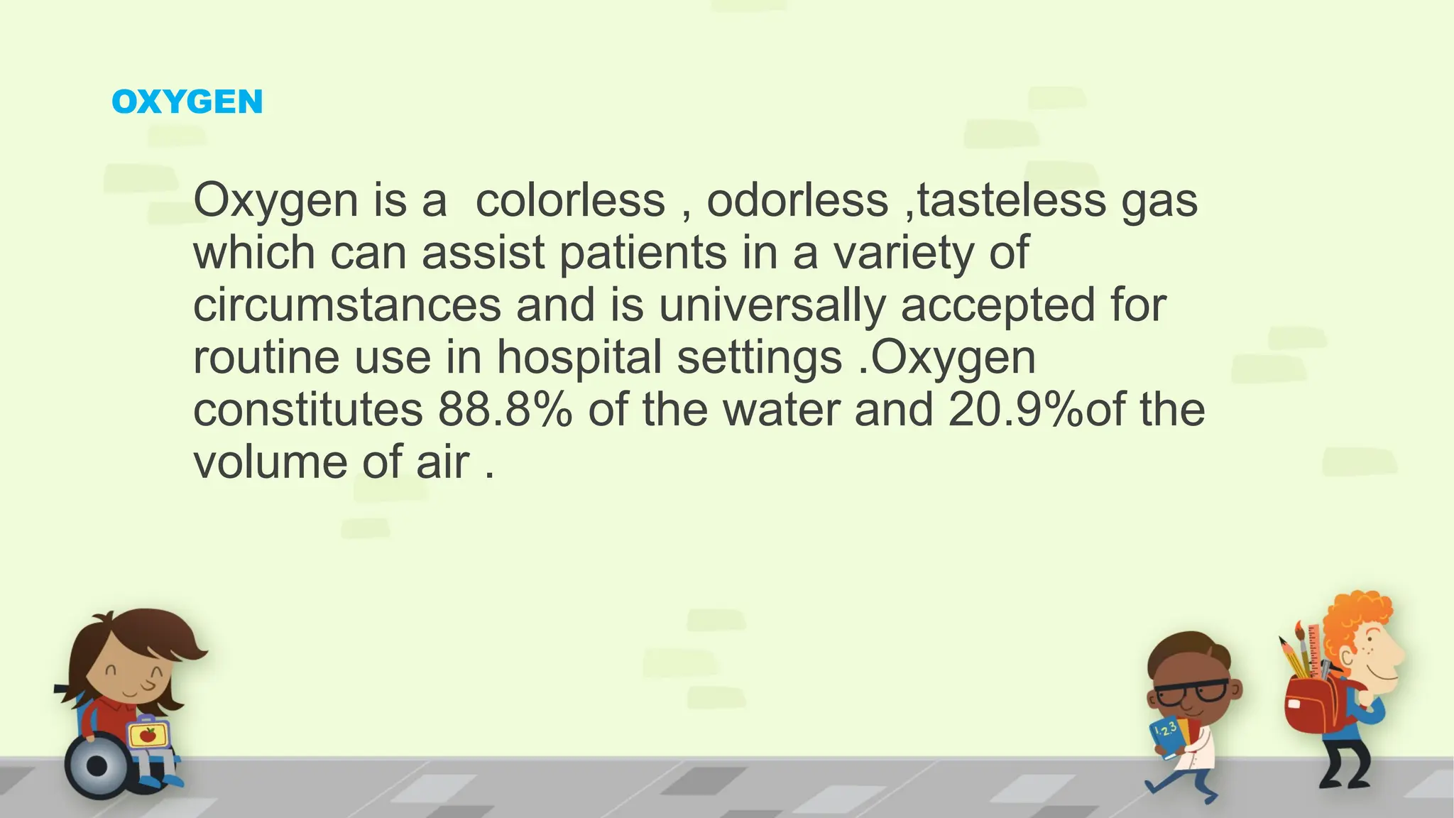 OXYGEN
Oxygen is a colorless , odorless ,tasteless gas
which can assist patients in a variety of
circumstances and is universally accepted for
routine use in hospital settings .Oxygen
constitutes 88.8% of the water and 20.9%of the
volume of air .
 