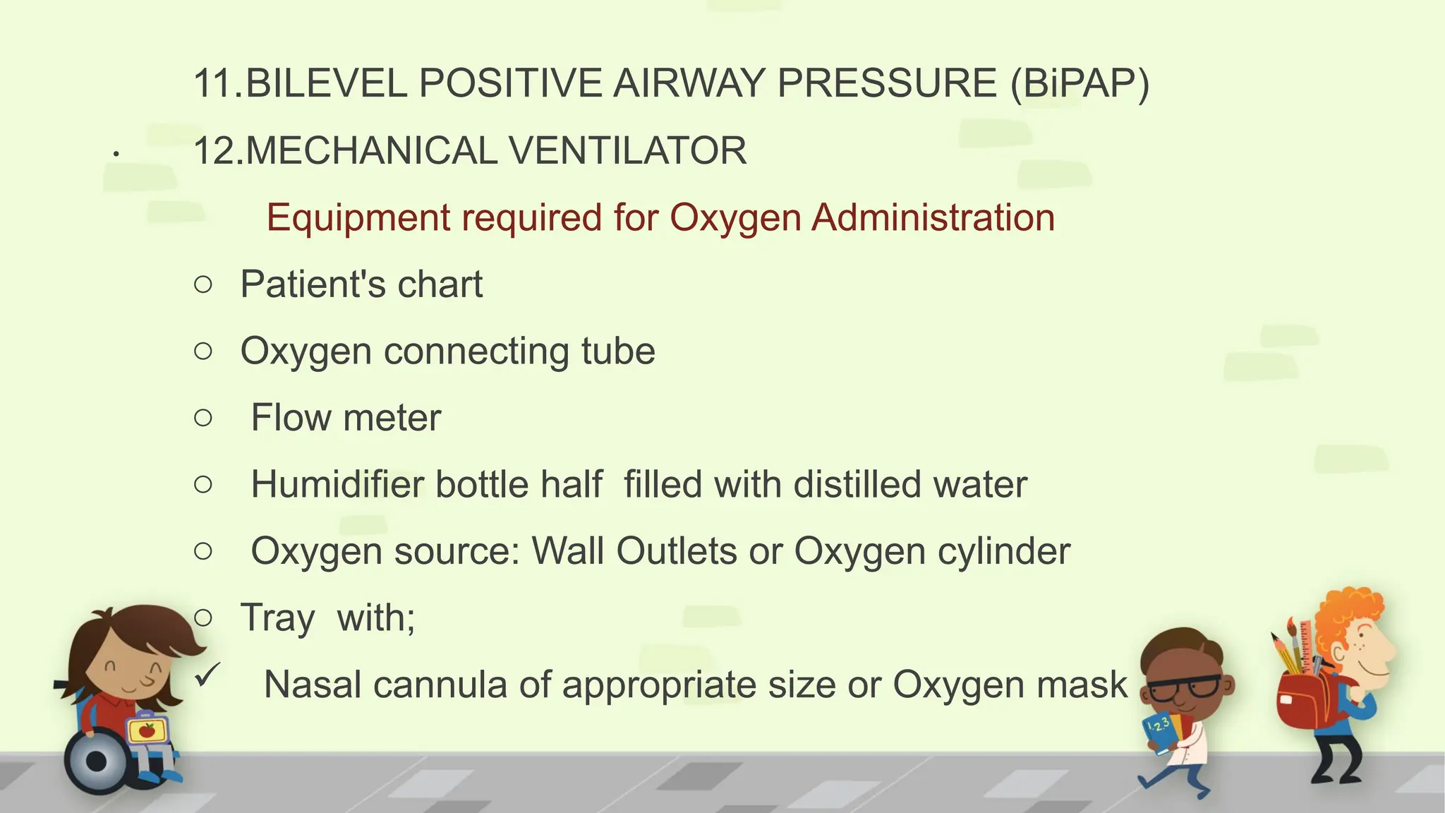 .
11.BILEVEL POSITIVE AIRWAY PRESSURE (BiPAP)
12.MECHANICAL VENTILATOR
Equipment required for Oxygen Administration
o Patient's chart
o Oxygen connecting tube
o Flow meter
o Humidifier bottle half filled with distilled water
o Oxygen source: Wall Outlets or Oxygen cylinder
o Tray with;
 Nasal cannula of appropriate size or Oxygen mask
 