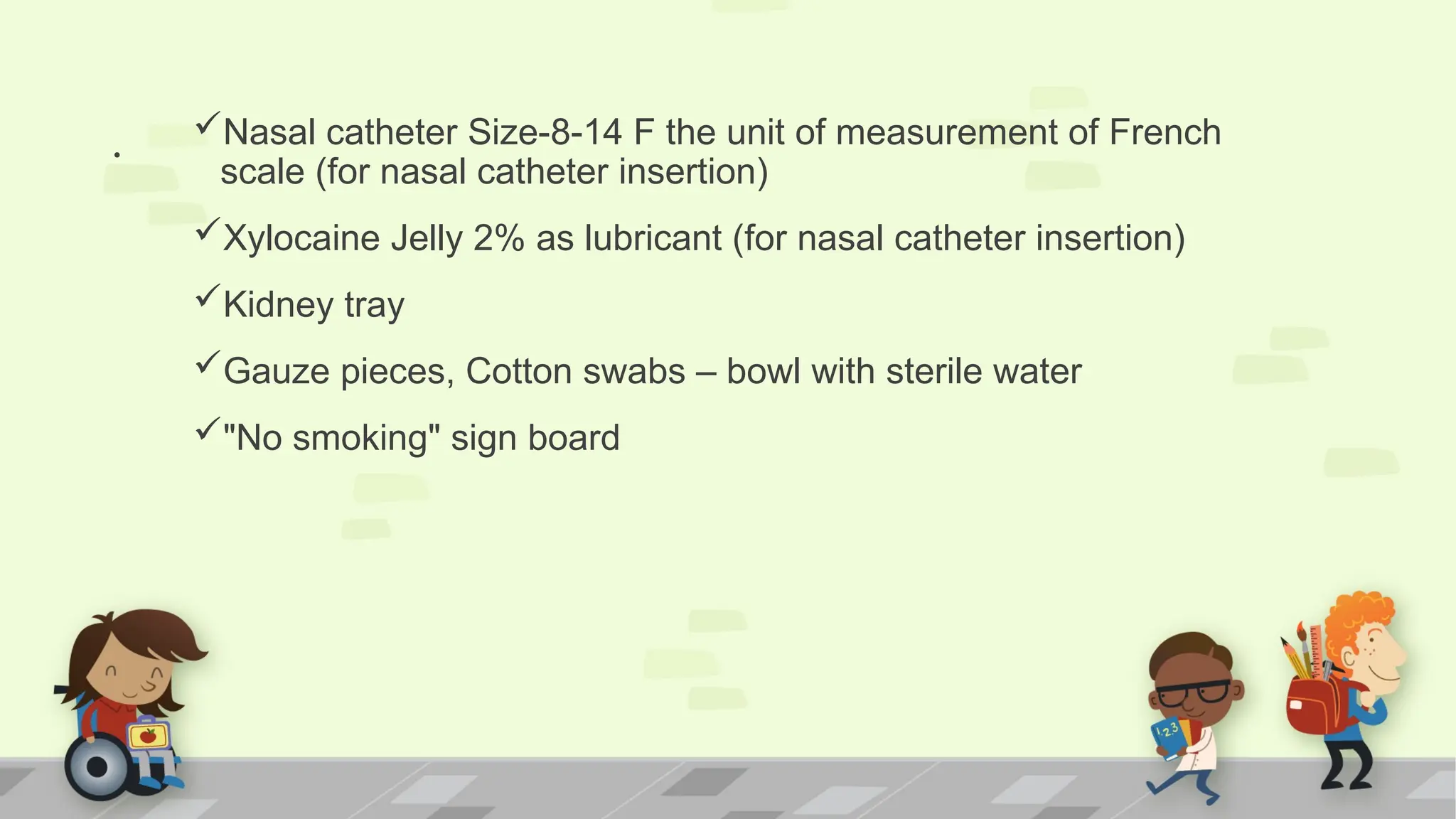 . Nasal catheter Size-8-14 F the unit of measurement of French
scale (for nasal catheter insertion)
Xylocaine Jelly 2% as lubricant (for nasal catheter insertion)
Kidney tray
Gauze pieces, Cotton swabs – bowl with sterile water
"No smoking" sign board
 