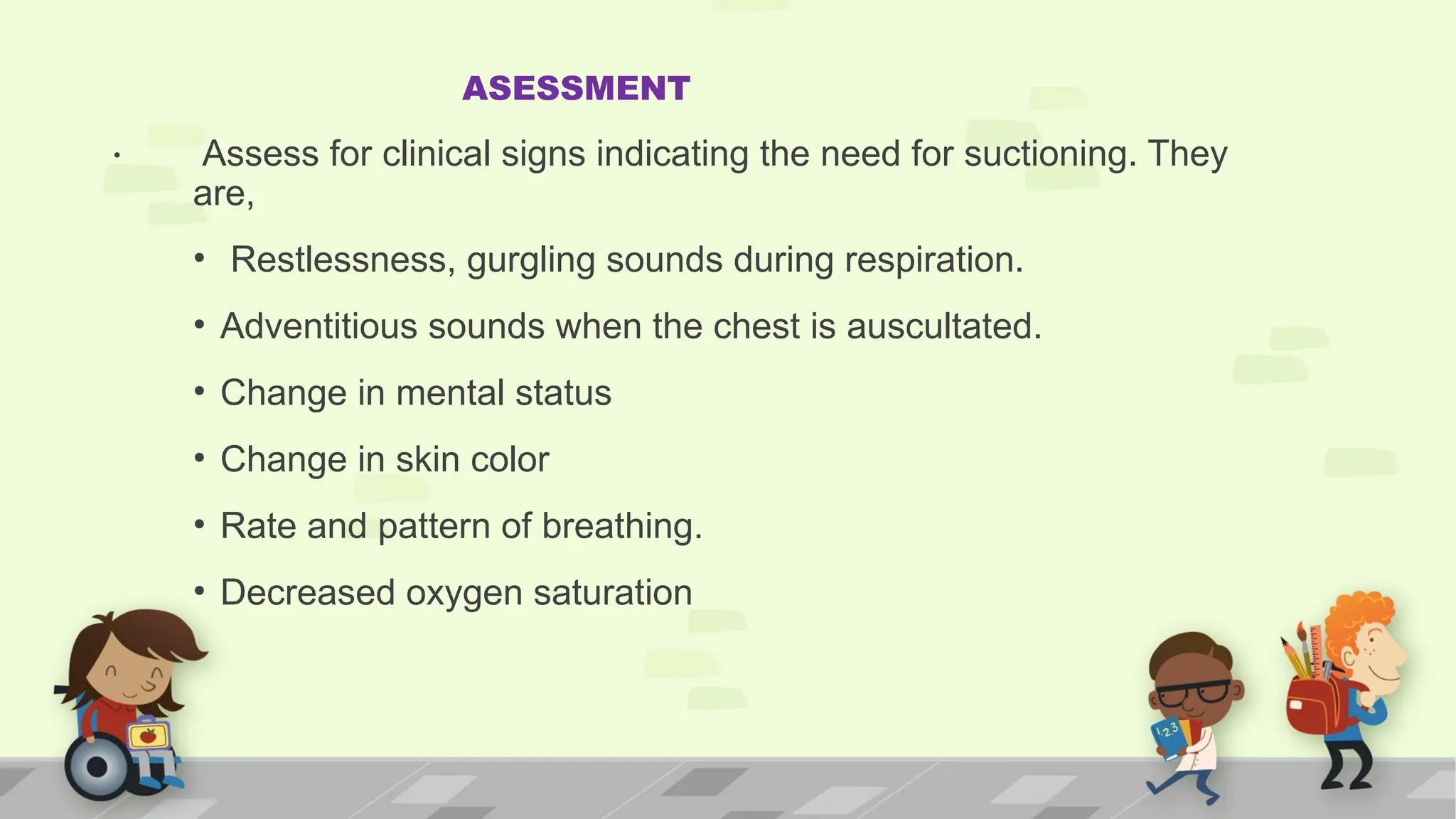 .
ASESSMENT
Assess for clinical signs indicating the need for suctioning. They
are,
• Restlessness, gurgling sounds during respiration.
• Adventitious sounds when the chest is auscultated.
• Change in mental status
• Change in skin color
• Rate and pattern of breathing.
• Decreased oxygen saturation
 