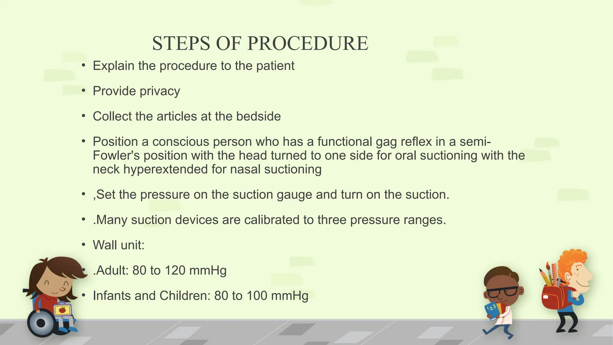 STEPS OF PROCEDURE
• Explain the procedure to the patient
• Provide privacy
• Collect the articles at the bedside
• Position a conscious person who has a functional gag reflex in a semi-
Fowler's position with the head turned to one side for oral suctioning with the
neck hyperextended for nasal suctioning
• ,Set the pressure on the suction gauge and turn on the suction.
• .Many suction devices are calibrated to three pressure ranges.
• Wall unit:
• .Adult: 80 to 120 mmHg
• Infants and Children: 80 to 100 mmHg
 
