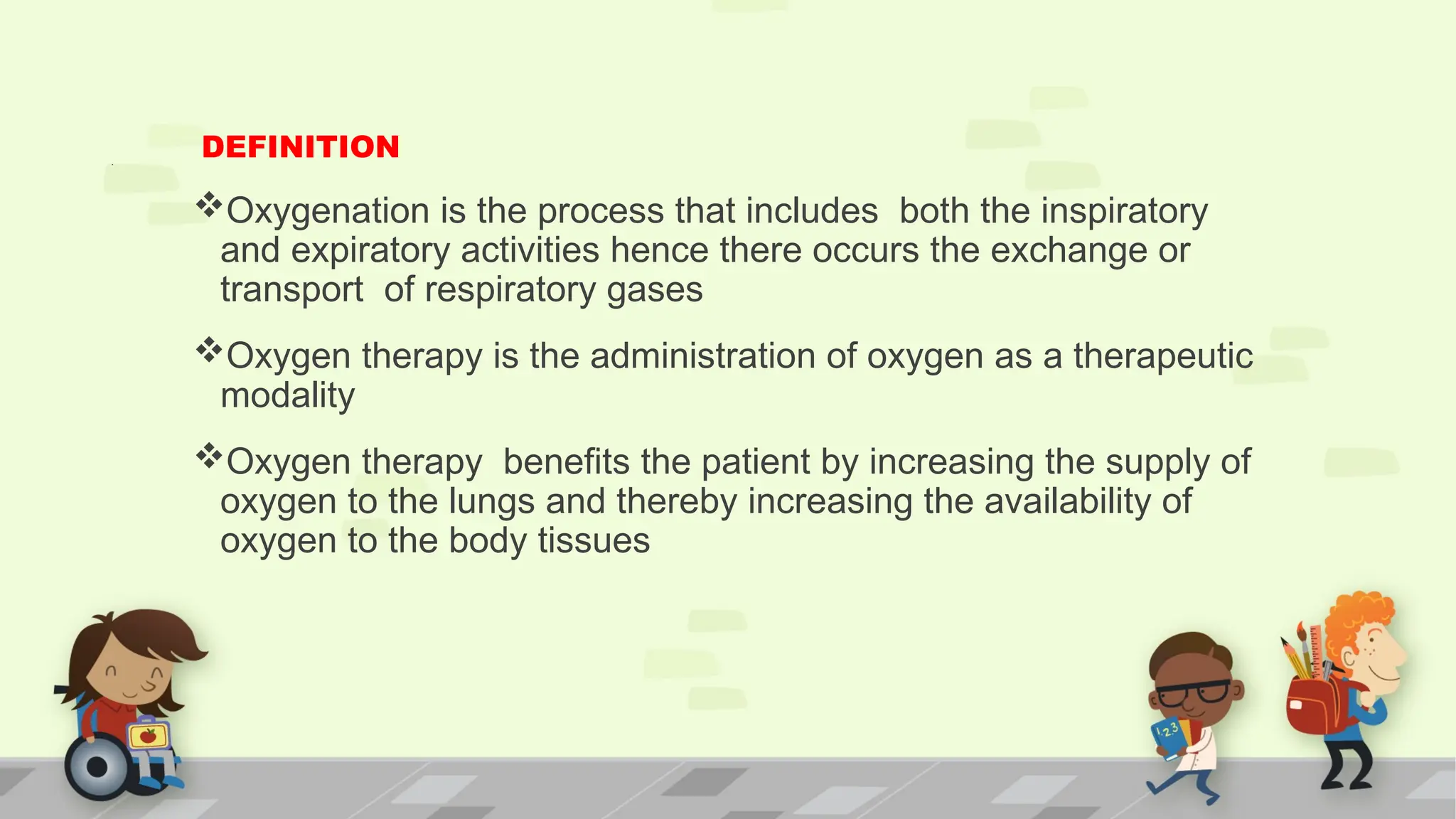 .
DEFINITION
Oxygenation is the process that includes both the inspiratory
and expiratory activities hence there occurs the exchange or
transport of respiratory gases
Oxygen therapy is the administration of oxygen as a therapeutic
modality
Oxygen therapy benefits the patient by increasing the supply of
oxygen to the lungs and thereby increasing the availability of
oxygen to the body tissues
 