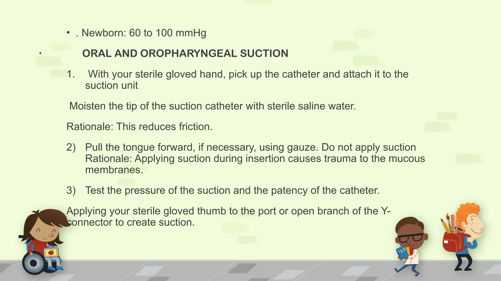 .
• . Newborn: 60 to 100 mmHg
ORAL AND OROPHARYNGEAL SUCTION
1. With your sterile gloved hand, pick up the catheter and attach it to the
suction unit
Moisten the tip of the suction catheter with sterile saline water.
Rationale: This reduces friction.
2) Pull the tongue forward, if necessary, using gauze. Do not apply suction
Rationale: Applying suction during insertion causes trauma to the mucous
membranes.
3) Test the pressure of the suction and the patency of the catheter.
Applying your sterile gloved thumb to the port or open branch of the Y-
connector to create suction.
 