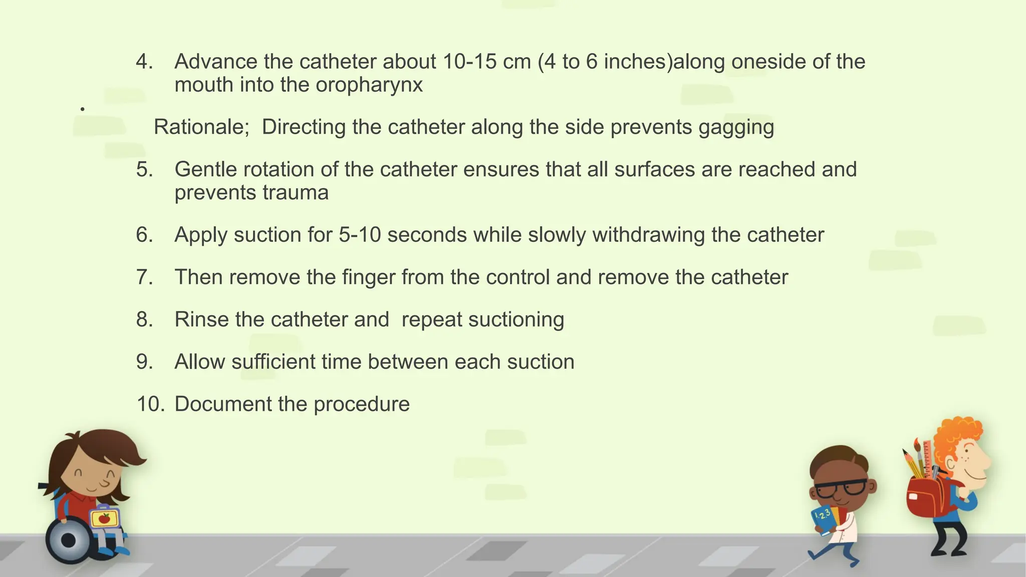 .
4. Advance the catheter about 10-15 cm (4 to 6 inches)along oneside of the
mouth into the oropharynx
Rationale; Directing the catheter along the side prevents gagging
5. Gentle rotation of the catheter ensures that all surfaces are reached and
prevents trauma
6. Apply suction for 5-10 seconds while slowly withdrawing the catheter
7. Then remove the finger from the control and remove the catheter
8. Rinse the catheter and repeat suctioning
9. Allow sufficient time between each suction
10. Document the procedure
 