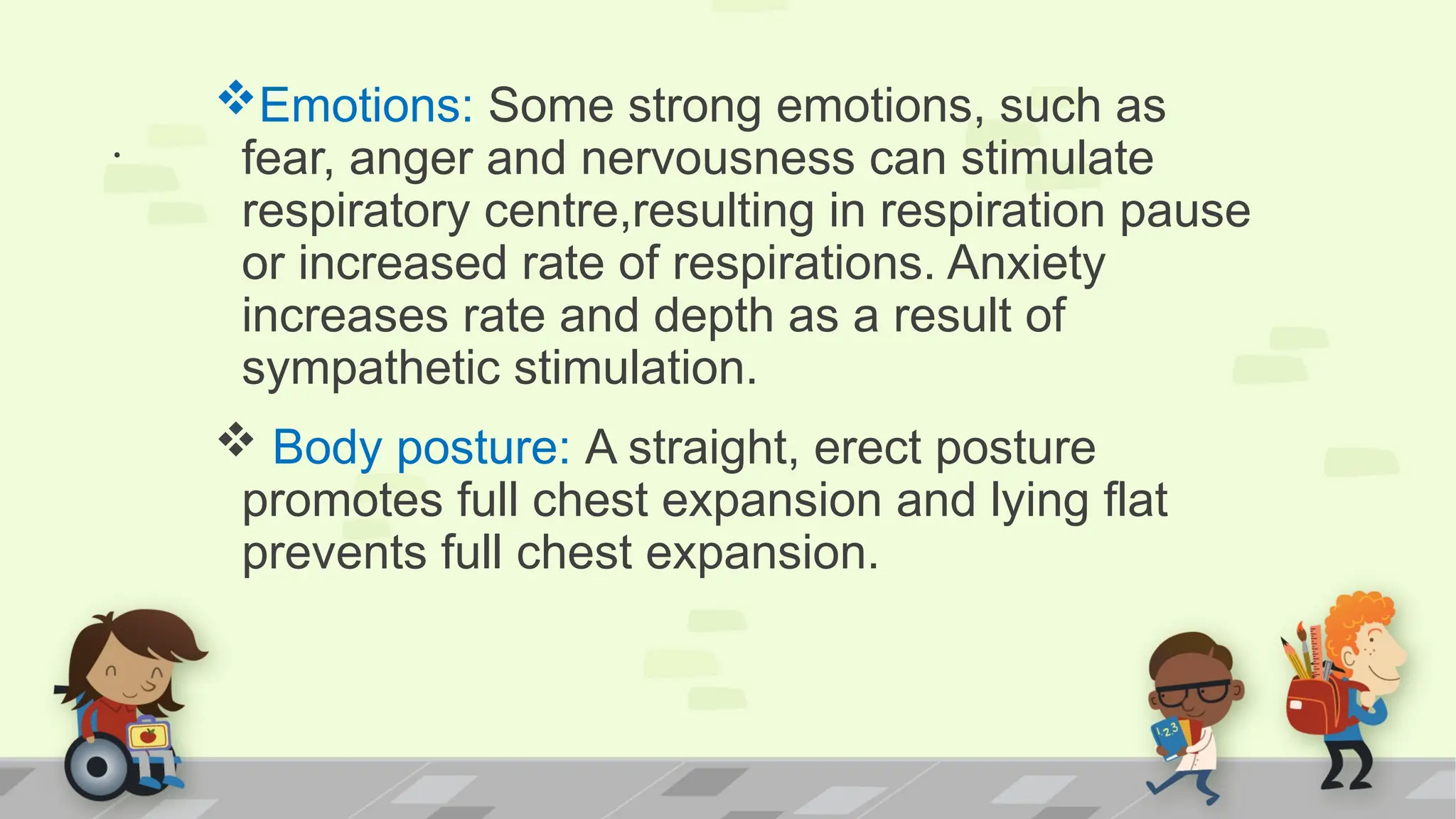 .
Emotions: Some strong emotions, such as
fear, anger and nervousness can stimulate
respiratory centre,resulting in respiration pause
or increased rate of respirations. Anxiety
increases rate and depth as a result of
sympathetic stimulation.
 Body posture: A straight, erect posture
promotes full chest expansion and lying flat
prevents full chest expansion.
 