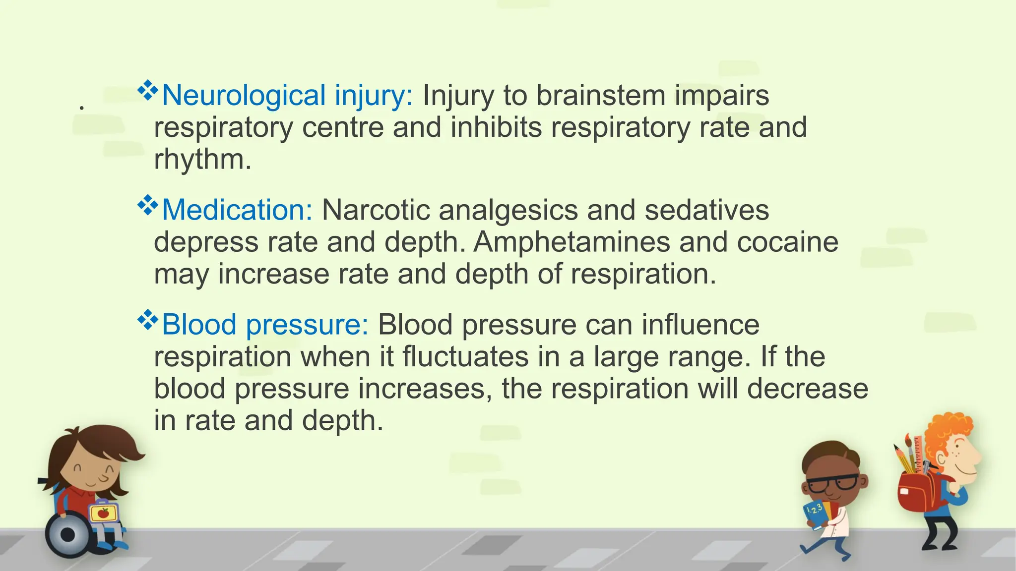 . Neurological injury: Injury to brainstem impairs
respiratory centre and inhibits respiratory rate and
rhythm.
Medication: Narcotic analgesics and sedatives
depress rate and depth. Amphetamines and cocaine
may increase rate and depth of respiration.
Blood pressure: Blood pressure can influence
respiration when it fluctuates in a large range. If the
blood pressure increases, the respiration will decrease
in rate and depth.
 
