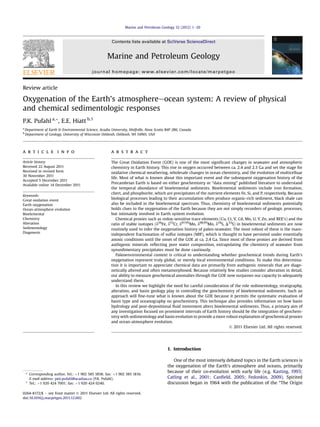 Review article
Oxygenation of the Earth’s atmosphereeocean system: A review of physical
and chemical sedimentologic responses
P.K. Pufahl a,*, E.E. Hiatt b,1
a
Department of Earth & Environmental Science, Acadia University, Wolfville, Nova Scotia B4P 2R6, Canada
b
Department of Geology, University of Wisconsin Oshkosh, Oshkosh, WI 54901, USA
a r t i c l e i n f o
Article history:
Received 22 August 2011
Received in revised form
30 November 2011
Accepted 5 December 2011
Available online 14 December 2011
Keywords:
Great oxidation event
Earth oxygenation
Ocean-atmosphere evolution
Bioelemental
Chemistry
Alteration
Sedimentology
Diagenesis
a b s t r a c t
The Great Oxidation Event (GOE) is one of the most signiﬁcant changes in seawater and atmospheric
chemistry in Earth history. This rise in oxygen occurred between ca. 2.4 and 2.3 Ga and set the stage for
oxidative chemical weathering, wholesale changes in ocean chemistry, and the evolution of multicelluar
life. Most of what is known about this important event and the subsequent oxygenation history of the
Precambrian Earth is based on either geochemistry or “data mining” published literature to understand
the temporal abundance of bioelemental sediments. Bioelemental sediments include iron formation,
chert, and phosphorite, which are precipitates of the nutrient elements Fe, Si, and P, respectively. Because
biological processes leading to their accumulation often produce organic-rich sediment, black shale can
also be included in the bioelemental spectrum. Thus, chemistry of bioelemental sediments potentially
holds clues to the oxygenation of the Earth because they are not simply recorders of geologic processes,
but intimately involved in Earth system evolution.
Chemical proxies such as redox-sensitive trace elements (Cu, Cr, V, Cd, Mo, U, Y, Zn, and REE’s) and the
ratio of stable isotopes (d56
Fe, d53
Cr, d97/95
Mo, d98/95
Mo, d34
S, D33
S) in bioelemental sediments are now
routinely used to infer the oxygenation history of paleo-seawater. The most robust of these is the mass-
independent fractionation of sulfur isotopes (MIF), which is thought to have persisted under essentially
anoxic conditions until the onset of the GOE at ca. 2.4 Ga. Since most of these proxies are derived from
authigenic minerals reﬂecting pore water composition, extrapolating the chemistry of seawater from
synsedimentary precipitates must be done cautiously.
Paleoenvironmental context is critical to understanding whether geochemical trends during Earth’s
oxygenation represent truly global, or merely local environmental conditions. To make this determina-
tion it is important to appreciate chemical data are primarily from authigenic minerals that are diage-
netically altered and often metamorphosed. Because relatively few studies consider alteration in detail,
our ability to measure geochemical anomalies through the GOE now surpasses our capacity to adequately
understand them.
In this review we highlight the need for careful consideration of the role sedimentology, stratigraphy,
alteration, and basin geology play in controlling the geochemistry of bioelemental sediments. Such an
approach will ﬁne-tune what is known about the GOE because it permits the systematic evaluation of
basin type and oceanography on geochemistry. This technique also provides information on how basin
hydrology and post-depositional ﬂuid movement alters bioelemental sediments. Thus, a primary aim of
any investigation focused on prominent intervals of Earth history should be the integration of geochem-
istry with sedimentology and basin evolution to provide a more robust explanation of geochemical proxies
and ocean-atmosphere evolution.
Ó 2011 Elsevier Ltd. All rights reserved.
1. Introduction
One of the most intensely debated topics in the Earth sciences is
the oxygenation of the Earth’s atmosphere and oceans, primarily
because of their co-evolution with early life (e.g. Kasting, 1993;
Catling et al., 2001; Canﬁeld, 2005; Fedonkin, 2009). Spirited
discussion began in 1964 with the publication of the “The Origin
* Corresponding author. Tel.: þ1 902 585 1858; fax: þ1 902 585 1816.
E-mail address: peir.pufahl@acadiau.ca (P.K. Pufahl).
1
Tel.: þ1 920 424 7001; fax: þ1 920 424 0240.
Contents lists available at SciVerse ScienceDirect
Marine and Petroleum Geology
journal homepage: www.elsevier.com/locate/marpetgeo
0264-8172/$ e see front matter Ó 2011 Elsevier Ltd. All rights reserved.
doi:10.1016/j.marpetgeo.2011.12.002
Marine and Petroleum Geology 32 (2012) 1e20
 