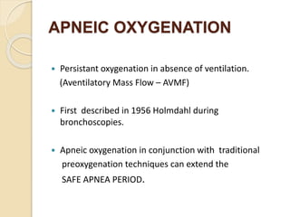 APNEIC OXYGENATION
 Persistant oxygenation in absence of ventilation.
(Aventilatory Mass Flow – AVMF)
 First described in 1956 Holmdahl during
bronchoscopies.
 Apneic oxygenation in conjunction with traditional
preoxygenation techniques can extend the
SAFE APNEA PERIOD.
 