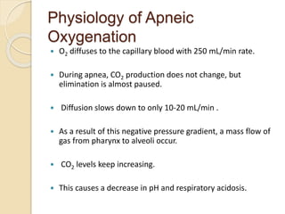Physiology of Apneic
Oxygenation
 O2 diffuses to the capillary blood with 250 mL/min rate.
 During apnea, CO2 production does not change, but
elimination is almost paused.
 Diffusion slows down to only 10-20 mL/min .
 As a result of this negative pressure gradient, a mass flow of
gas from pharynx to alveoli occur.
 CO2 levels keep increasing.
 This causes a decrease in pH and respiratory acidosis.
 