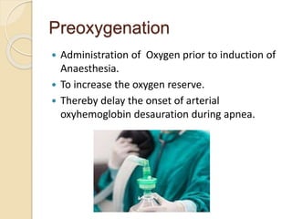 Preoxygenation
 Administration of Oxygen prior to induction of
Anaesthesia.
 To increase the oxygen reserve.
 Thereby delay the onset of arterial
oxyhemoglobin desauration during apnea.
 