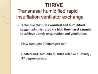 THRIVE
Transnasal humidified rapid
insufflation ventilator exchange
 Technique that uses warmed and humidified
oxygen administrated via high flow nasal cannula
to achieve apneic oxygenation and ventilation.
• Flow rate upto 70 litres per min.
• Heated and Humidified- 100% relative humidity ,
37 degree celsius.
.
 