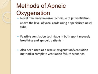Methods of Apneic
Oxygenation
 Novel minimally invasive technique of jet ventilation
above the level of vocal cords using a specialised nasal
tube.
 Feasible ventilation technique in both spontaneously
breathing and apnoeic patients.
 Also been used as a rescue oxygenation/ventilation
method in complete ventilation failure scenarios.
 