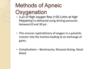 Methods of Apneic
Oxygenation
 A jet of High oxygen flow (>30 L/min at high
frequency) is delivered using driving pressures
between10 and 30 psi.
 This ensures rapid delivery of oxygen in a pulsatile
manner into the trachea leading to an exchange of
gases.
 Complications – Barotrauma, Mucosal drying, Nasal
bleed
 
