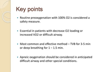 Key points
 Routine preoxygenation with 100% O2 is considered a
safety measure.
 Essential in patients with decrease O2 loading or
increased VO2 or difficult airway.
 Most common and effective method – TVB for 3-5 min
or deep breathing for 1 – 1.5 min.
 Apneic oxygenation should be considered in anticipated
difficult airway and other special conditions.
 