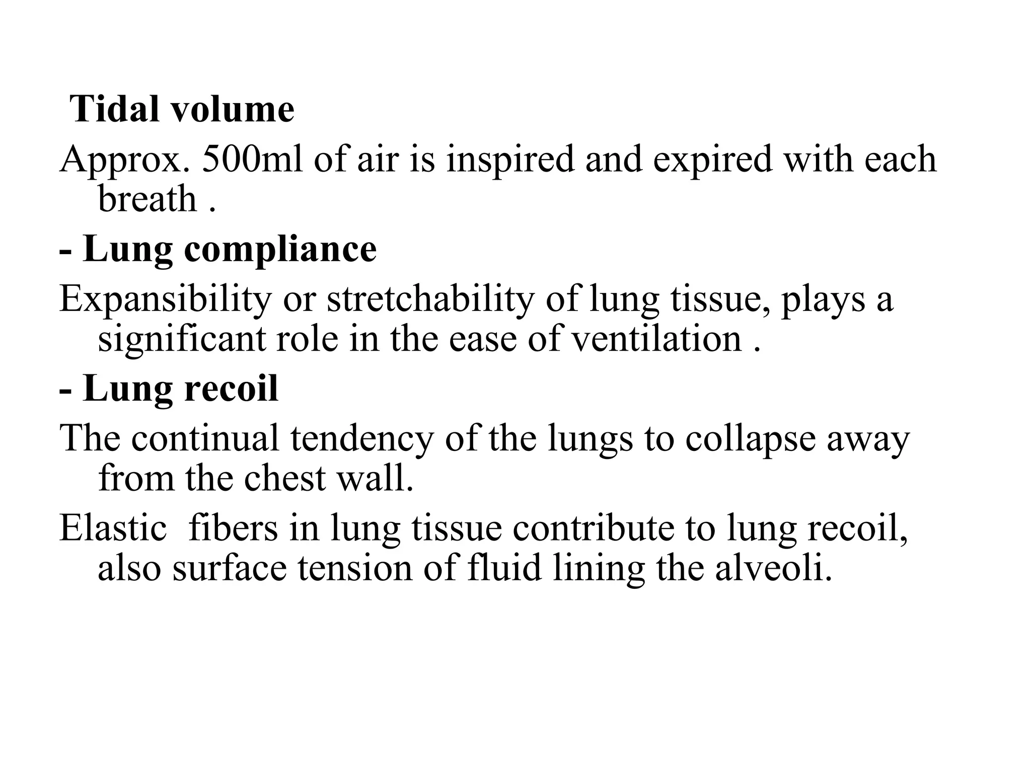 Tidal volume
Approx. 500ml of air is inspired and expired with each
breath .
- Lung compliance
Expansibility or stretchability of lung tissue, plays a
significant role in the ease of ventilation .
- Lung recoil
The continual tendency of the lungs to collapse away
from the chest wall.
Elastic fibers in lung tissue contribute to lung recoil,
also surface tension of fluid lining the alveoli.
 
