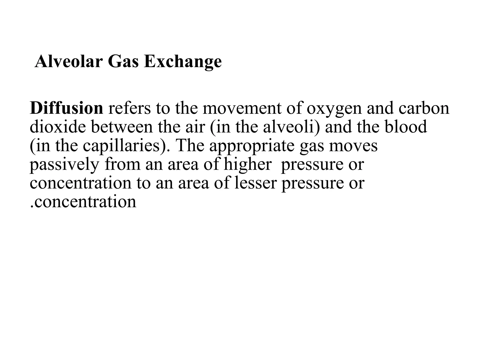 Alveolar Gas Exchange
Diffusion refers to the movement of oxygen and carbon
dioxide between the air (in the alveoli) and the blood
(in the capillaries). The appropriate gas moves
passively from an area of higher pressure or
concentration to an area of lesser pressure or
concentration
.
 