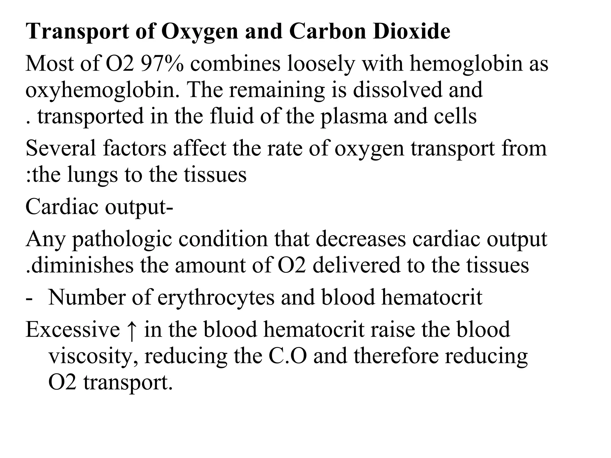 Transport of Oxygen and Carbon Dioxide
Most of O2 97% combines loosely with hemoglobin as
oxyhemoglobin. The remaining is dissolved and
transported in the fluid of the plasma and cells
.
Several factors affect the rate of oxygen transport from
the lungs to the tissues
:
-
Cardiac output
Any pathologic condition that decreases cardiac output
diminishes the amount of O2 delivered to the tissues
.
- Number of erythrocytes and blood hematocrit
Excessive ↑ in the blood hematocrit raise the blood
viscosity, reducing the C.O and therefore reducing
O2 transport.
 